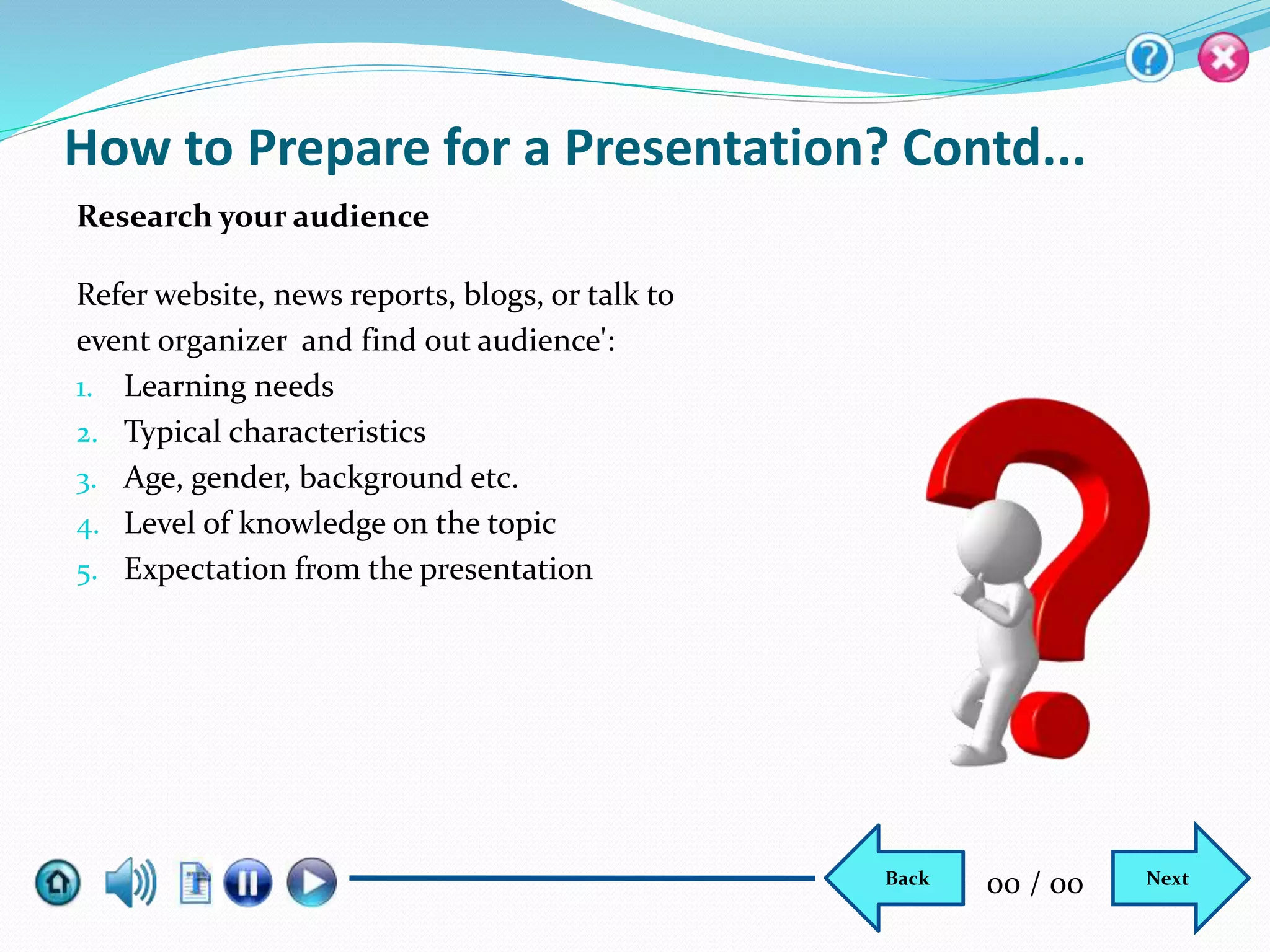 How to Prepare for a Presentation? Contd...
Refer website, news reports, blogs, or talk to
event organizer and find out audience':
1. Learning needs
2. Typical characteristics
3. Age, gender, background etc.
4. Level of knowledge on the topic
5. Expectation from the presentation
Research your audience
NextBack 00 / 00
 