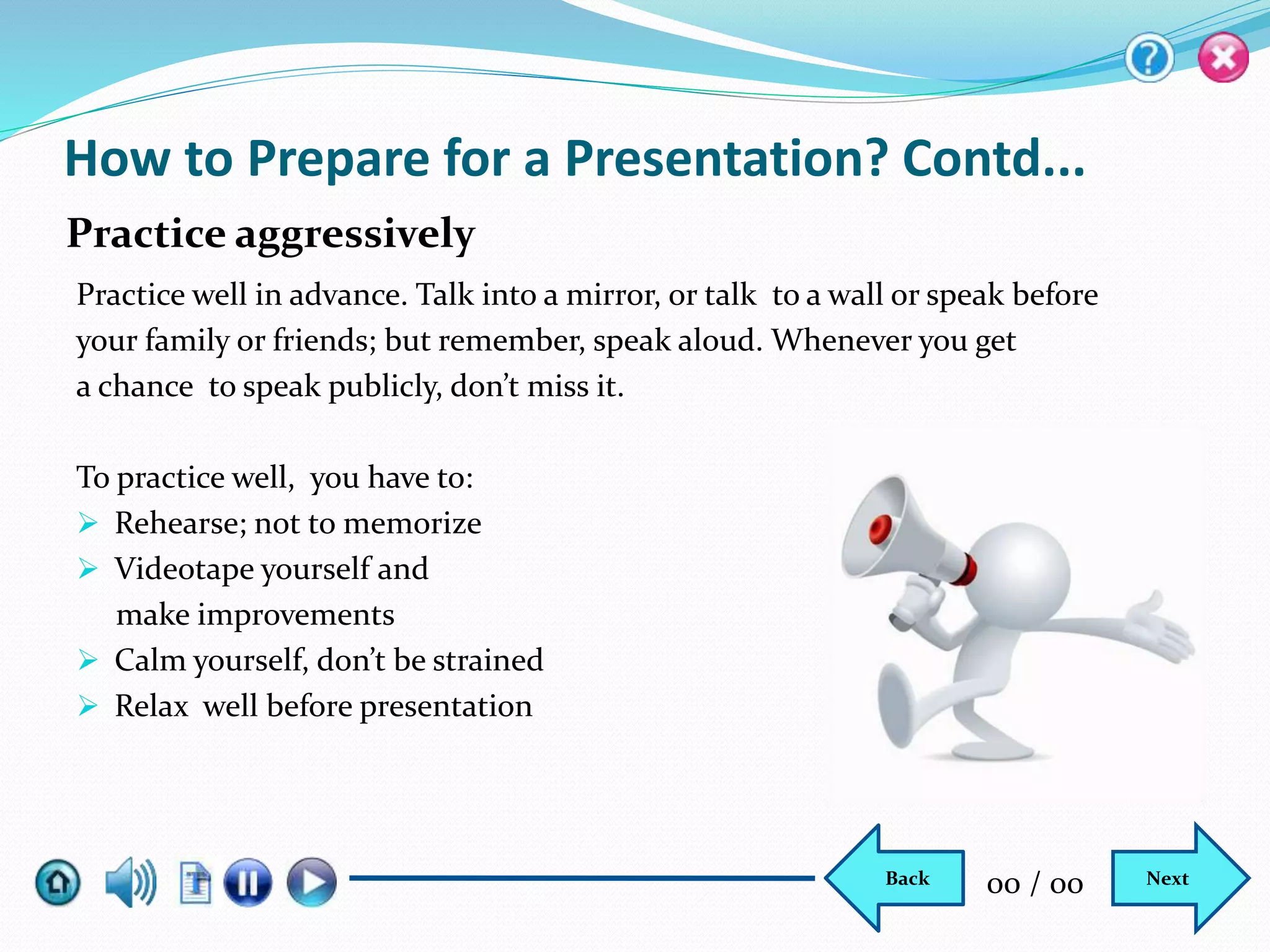 How to Prepare for a Presentation? Contd...
Practice well in advance. Talk into a mirror, or talk to a wall or speak before
your family or friends; but remember, speak aloud. Whenever you get
a chance to speak publicly, don’t miss it.
To practice well, you have to:
 Rehearse; not to memorize
 Videotape yourself and
make improvements
 Calm yourself, don’t be strained
 Relax well before presentation
Practice aggressively
NextBack 00 / 00
 