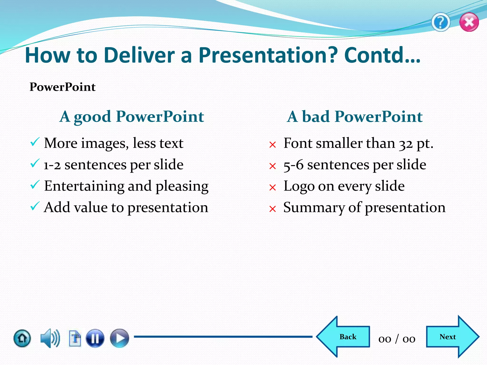 A good PowerPoint A bad PowerPoint
 More images, less text
 1-2 sentences per slide
 Entertaining and pleasing
 Add value to presentation
× Font smaller than 32 pt.
× 5-6 sentences per slide
× Logo on every slide
× Summary of presentation
PowerPoint
How to Deliver a Presentation? Contd…
NextBack 00 / 00
 