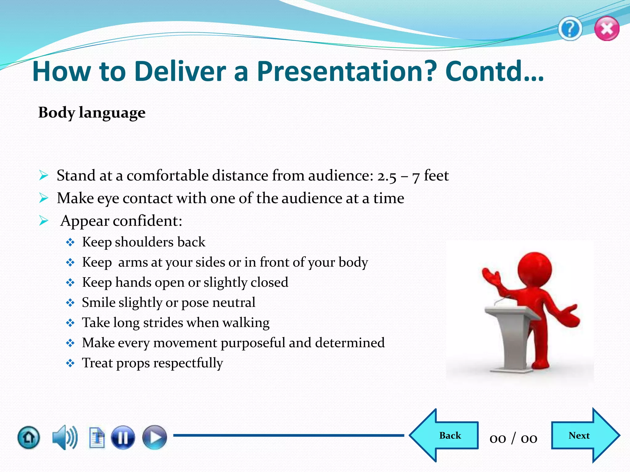  Stand at a comfortable distance from audience: 2.5 – 7 feet
 Make eye contact with one of the audience at a time
 Appear confident:
 Keep shoulders back
 Keep arms at your sides or in front of your body
 Keep hands open or slightly closed
 Smile slightly or pose neutral
 Take long strides when walking
 Make every movement purposeful and determined
 Treat props respectfully
How to Deliver a Presentation? Contd…
Body language
NextBack 00 / 00
 