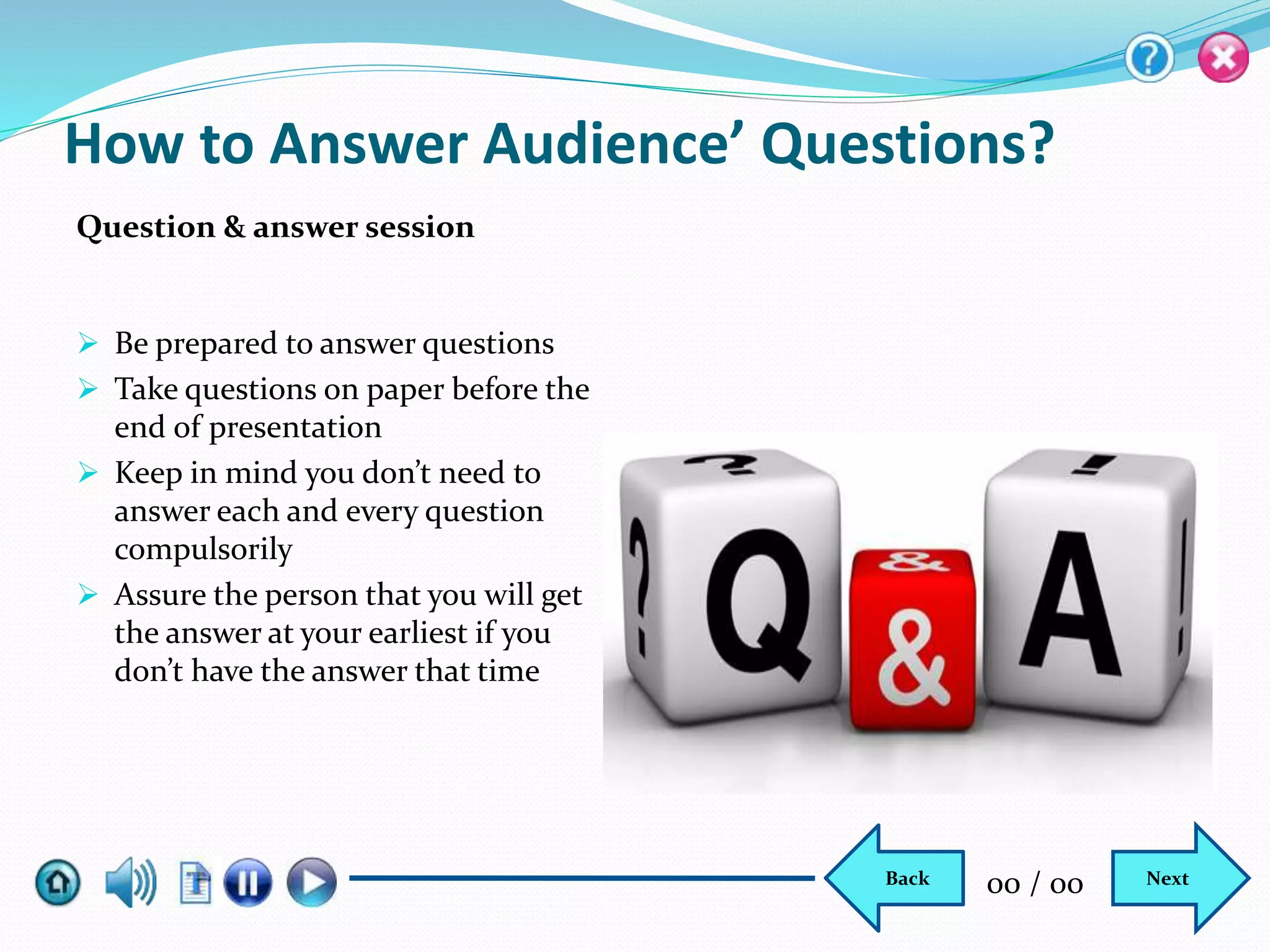  Be prepared to answer questions
 Take questions on paper before the
end of presentation
 Keep in mind you don’t need to
answer each and every question
compulsorily
 Assure the person that you will get
the answer at your earliest if you
don’t have the answer that time
How to Answer Audience’ Questions?
Question & answer session
NextBack 00 / 00
 