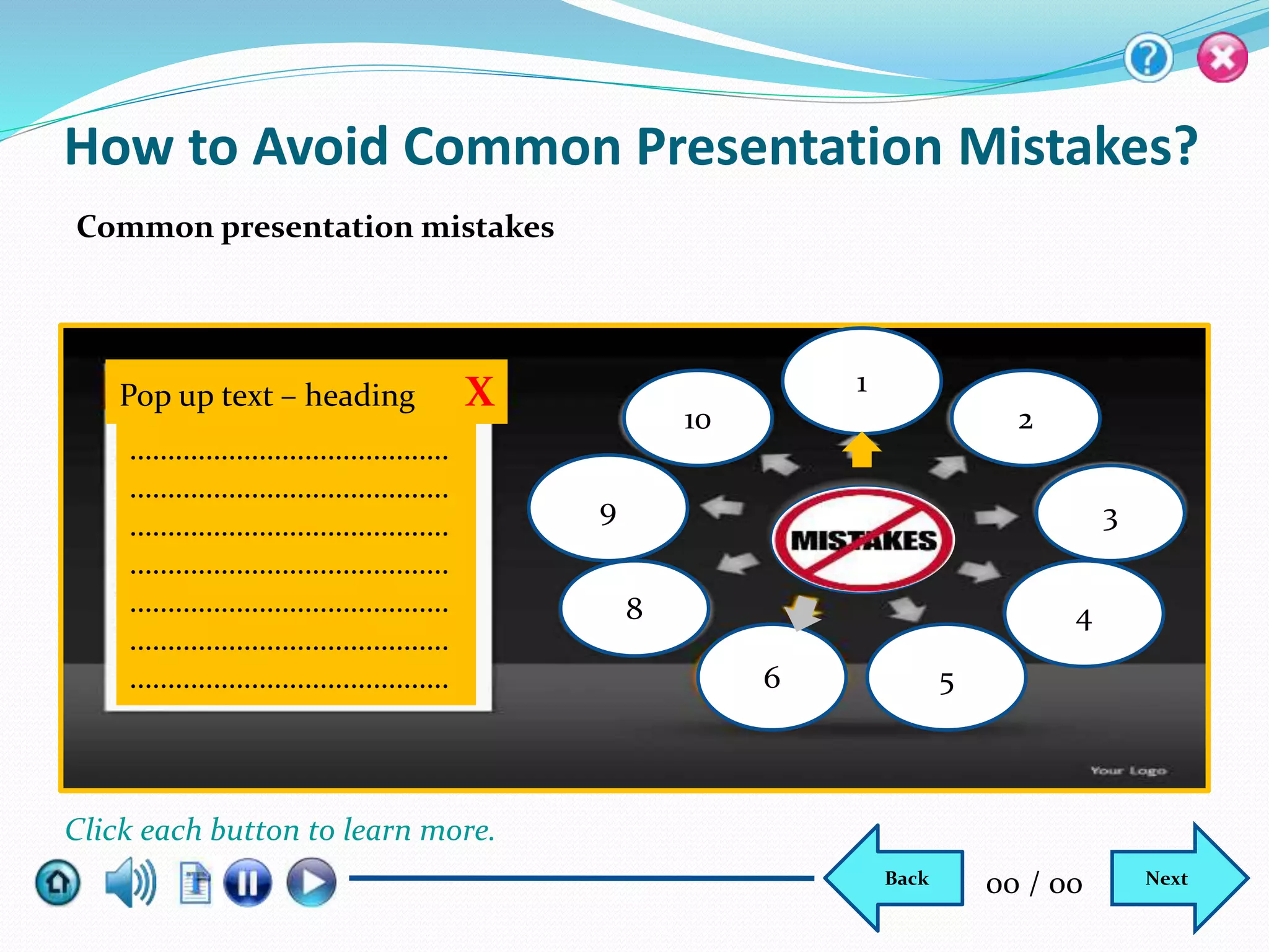 How to Avoid Common Presentation Mistakes?
Common presentation mistakes
Pop up text – heading X
……………………………………
……………………………………
……………………………………
……………………………………
……………………………………
……………………………………
……………………………………
10
6 5
4
3
2
1
9
8
NextBack 00 / 00
Click each button to learn more.
 