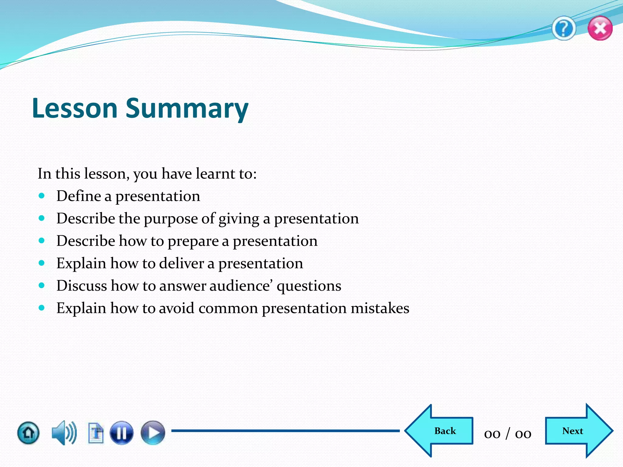 Lesson Summary
In this lesson, you have learnt to:
 Define a presentation
 Describe the purpose of giving a presentation
 Describe how to prepare a presentation
 Explain how to deliver a presentation
 Discuss how to answer audience’ questions
 Explain how to avoid common presentation mistakes
NextBack 00 / 00
 