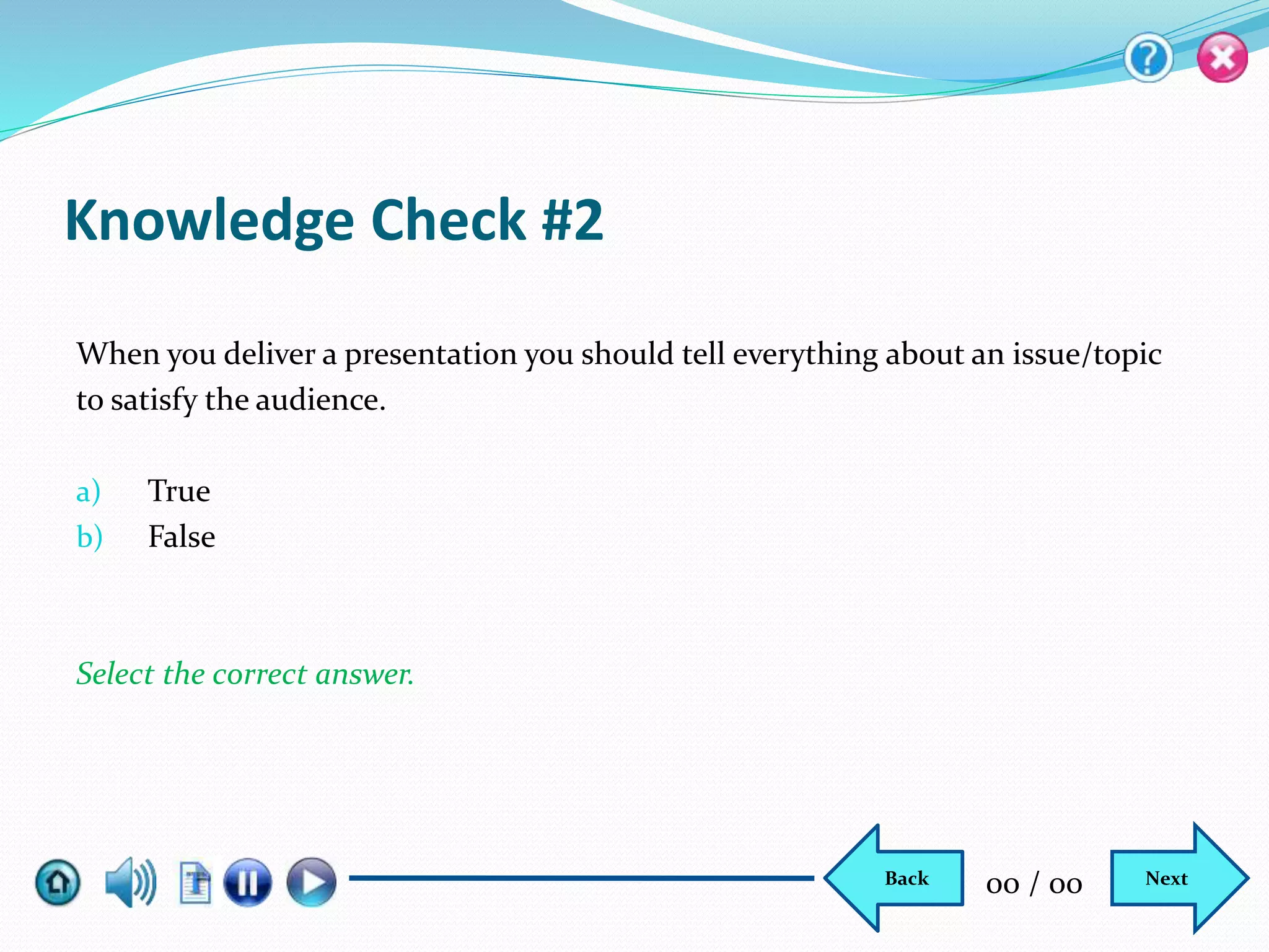 Knowledge Check #2
When you deliver a presentation you should tell everything about an issue/topic
to satisfy the audience.
a) True
b) False
Select the correct answer.
NextBack 00 / 00
 