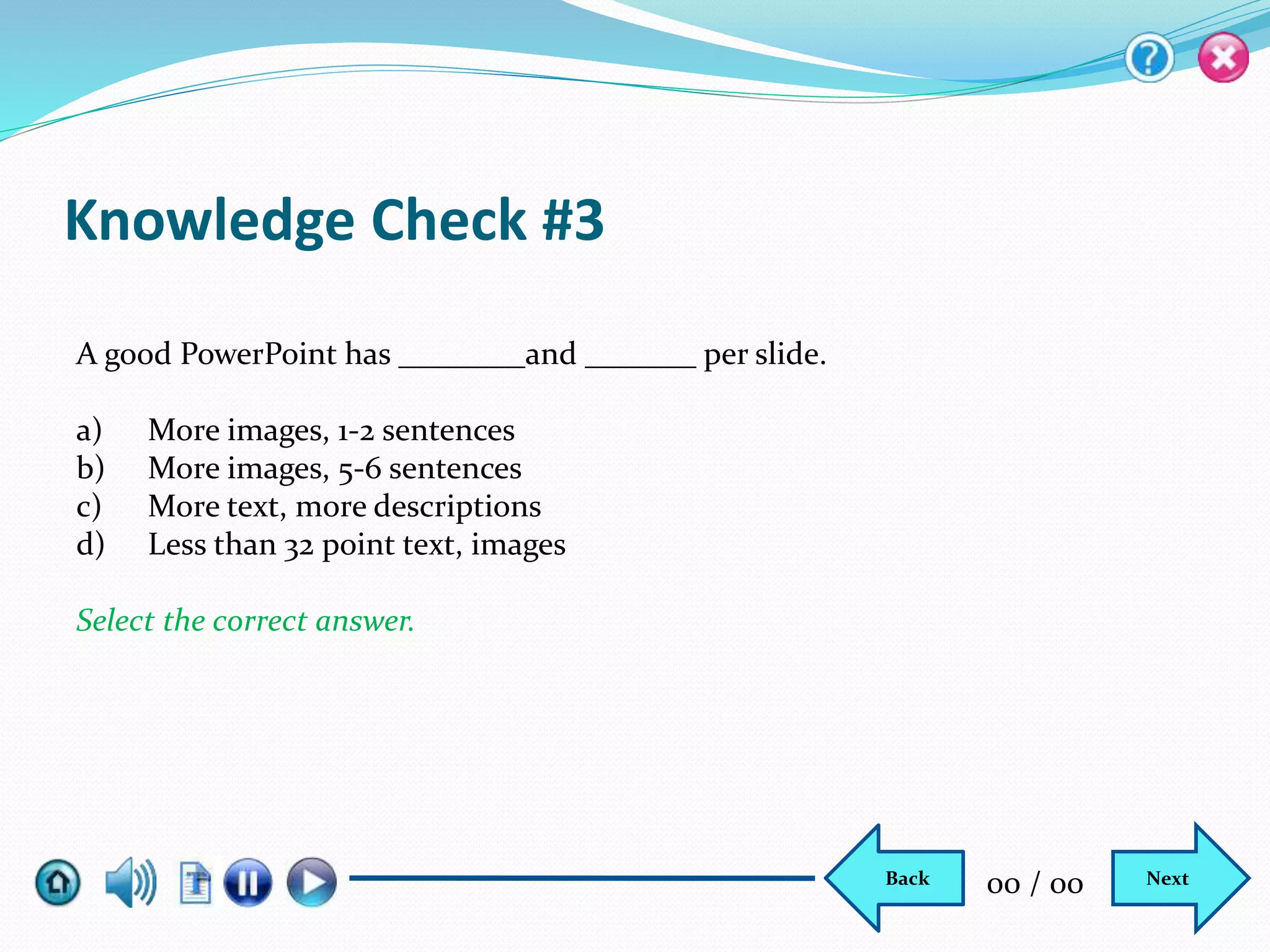 Knowledge Check #3
A good PowerPoint has ________and _______ per slide.
a) More images, 1-2 sentences
b) More images, 5-6 sentences
c) More text, more descriptions
d) Less than 32 point text, images
Select the correct answer.
NextBack 00 / 00
 