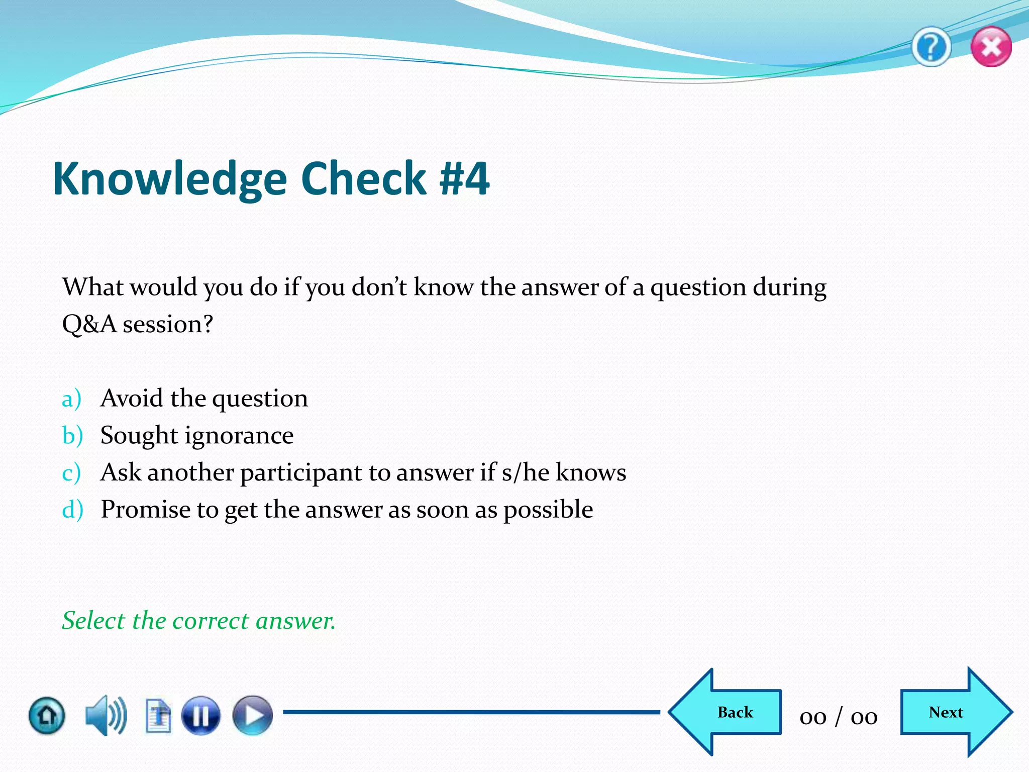 Knowledge Check #4
What would you do if you don’t know the answer of a question during
Q&A session?
a) Avoid the question
b) Sought ignorance
c) Ask another participant to answer if s/he knows
d) Promise to get the answer as soon as possible
Select the correct answer.
NextBack 00 / 00
 