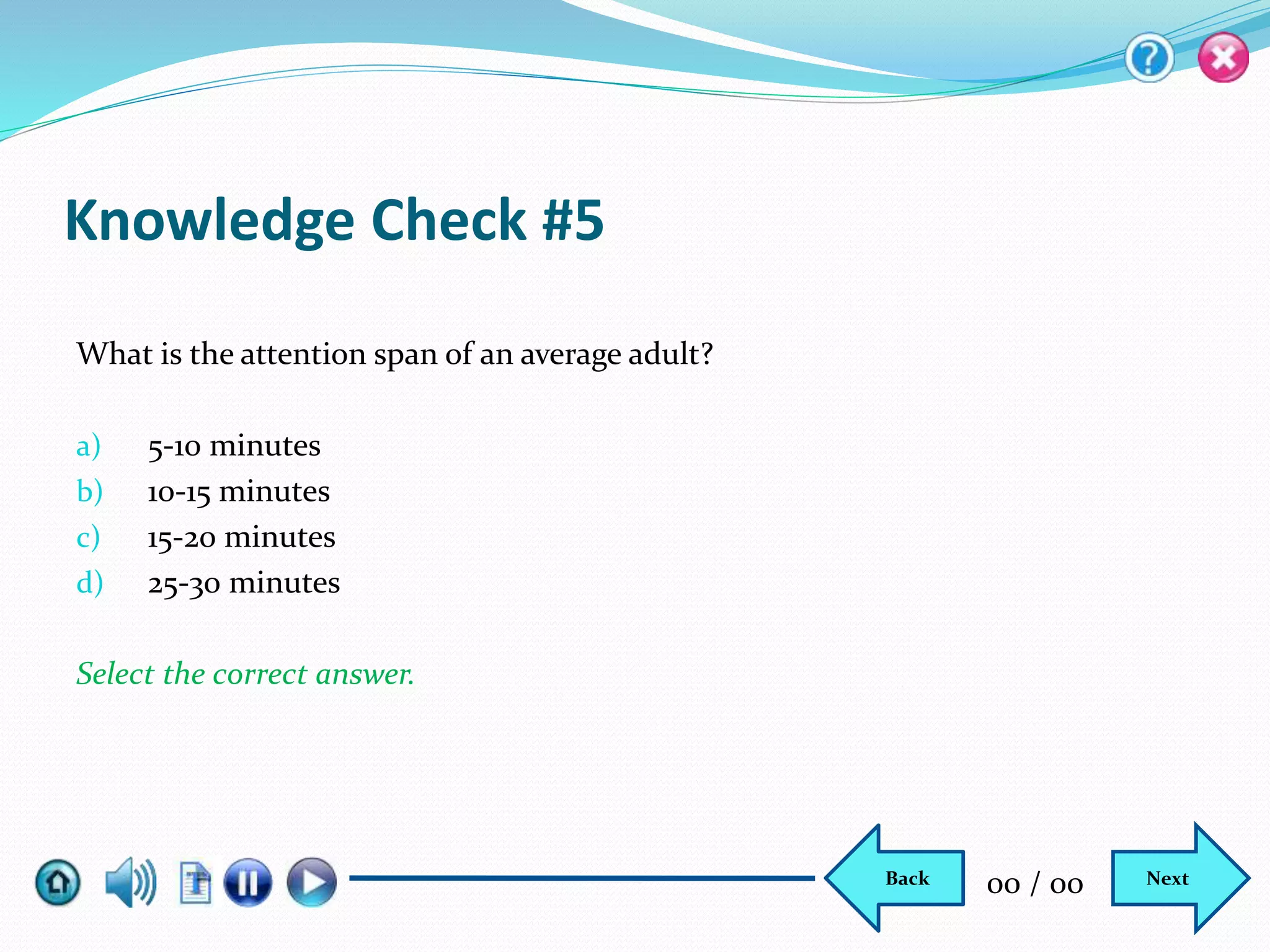 Knowledge Check #5
What is the attention span of an average adult?
a) 5-10 minutes
b) 10-15 minutes
c) 15-20 minutes
d) 25-30 minutes
Select the correct answer.
NextBack 00 / 00
 