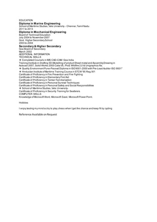 EDUCATION
Diploma in Marine Engineering
School of Maritime Studies,Vels University - Chennai,Tamil Nadu
2011 to 2013
Diploma in Mechanical Engineering
Board of Technical Education
July 2004 to November 2007
Govt. Higher SecondarySchool
2003 to 2004
Secondary & Higher Secondary
Goa Board of Secondary
March 2002
ADDITIONAL INFORMATION
TECHNICAL SKILLS
❖ Completed Course's in IMS CAD-CAM Goa India
Training Institute in Drafting 3D-Modelling of productSheet metal and AssemblyDrawing in
Autocad 2007, Solid-Works 2005 Catia V5, ProE Wildfire 2,0 & Unigraphics Nx.
❖ Quality EnvironmentPune-Passed Diploma in ISO9001-2000 with Pre-Lead Auditor ISO 9001"
❖ Hindustan Institute ofMaritime Training Course in STCW '95 Reg.VI/1
Certificate of Proficiency in Fire Prevention and Fire Fighting
Certificate of Proficiency in Elementary FirstAid
Certificate of Proficiency in Tanker Familiarization
Certificate of Proficiency in Personal Survival Techniques
Certificate of Proficiency in Personal Safety and Social Responsibilities
❖ School of Maritime Studies,Vels University-
Certificate of Proficiency in Security Training for Seafarers
COMPUTER SKILLS
Knowledge ofMicrosoft Word, Microsoft Excel, Microsoft Power Point.
Hobbies
I enjoy testing my mind so try to play chess when Iget the chance and keep fit by cycling
Reference Available onRequest
 