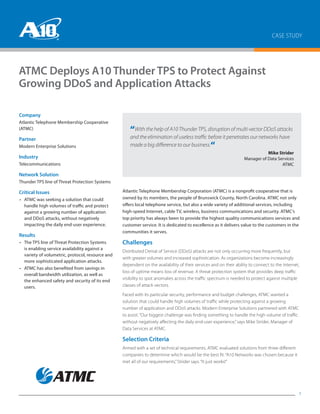 CASE STUDY
1
ATMC Deploys A10 Thunder TPS to Protect Against
Growing DDoS and Application Attacks
Atlantic Telephone Membership Corporation (ATMC) is a nonprofit cooperative that is
owned by its members, the people of Brunswick County, North Carolina. ATMC not only
offers local telephone service, but also a wide variety of additional services, including
high-speed Internet, cable TV, wireless, business communications and security. ATMC’s
top priority has always been to provide the highest quality communications services and
customer service. It is dedicated to excellence as it delivers value to the customers in the
communities it serves.
Challenges
Distributed Denial of Service (DDoS) attacks are not only occurring more frequently, but
with greater volumes and increased sophistication. As organizations become increasingly
dependent on the availability of their services and on their ability to connect to the Internet,
loss of uptime means loss of revenue. A threat protection system that provides deep traffic
visibility to spot anomalies across the traffic spectrum is needed to protect against multiple
classes of attack vectors.
Faced with its particular security, performance and budget challenges, ATMC wanted a
solution that could handle high volumes of traffic while protecting against a growing
number of application and DDoS attacks. Modern Enterprise Solutions partnered with ATMC
to assist. “Our biggest challenge was finding something to handle the high volume of traffic
without negatively affecting the daily end-user experience,”says Mike Strider, Manager of
Data Services at ATMC.
Selection Criteria
Armed with a set of technical requirements, ATMC evaluated solutions from three different
companies to determine which would be the best fit. “A10 Networks was chosen because it
met all of our requirements,”Strider says. “It just works!”
“With the help of A10 Thunder TPS, disruption of multi-vector DDoS attacks
and the elimination of useless traffic before it penetrates our networks have
made a big difference to our business.“
	 Mike Strider
Manager of Data Services
ATMC
Company
Atlantic Telephone Membership Cooperative
(ATMC)
Partner
Modern Enterprise Solutions
Industry
Telecommunications
Network Solution
Thunder TPS line of Threat Protection Systems
Critical Issues
•	 ATMC was seeking a solution that could
handle high volumes of traffic and protect
against a growing number of application
and DDoS attacks, without negatively
impacting the daily end-user experience.
Results
•	 The TPS line of Threat Protection Systems
is enabling service availability against a
variety of volumetric, protocol, resource and
more sophisticated application attacks.
•	 ATMC has also benefited from savings in
overall bandwidth utilization, as well as
the enhanced safety and security of its end
users.
 