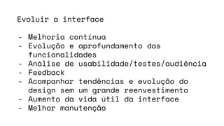 Evoluir a interface
- Melhoria contínua
- Evolução e aprofundamento das
funcionalidades
- Análise de usabilidade/testes/audiência
- Feedback
- Acompanhar tendências e evolução do
design sem um grande reenvestimento
- Aumento da vida útil da interface
- Melhor manutenção
 