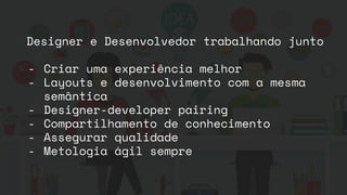 Designer e Desenvolvedor trabalhando junto
- Criar uma experiência melhor
- Layouts e desenvolvimento com a mesma
semântica
- Designer-developer pairing
- Compartilhamento de conhecimento
- Assegurar qualidade
- Metologia ágil sempre
 