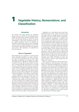 © Gregory E. Welbaum 2015. Vegetable Production and Practices (G.E. Welbaum) 1
1 Vegetable History, Nomenclature, and
Classification
Introduction
All societies and ethnic groups eat vegetables
because they are essential for maintaining human
health. In simple terms, modern vegetable science
deals with growing herbaceous plants for human
consumption to meet basic nutritional needs. As
the world’s population grows, the demand for
vegetables will continue to grow as well. Vegetable
science, sometimes called olericulture, is one of the
most dynamic and important fields of the agricul-
tural sciences. The importance of vegetables has
never been greater.
What is a Vegetable?
Most definitions of a vegetable are not botanically
based. Vegetable definitions are rather arbitrary
by nature and commonly based on usage rather
than plant morphology. For example, one widely
used definition of a vegetable is: a herbaceous plant
or portion of a plant that is eaten whole or in part,
raw or cooked, generally with an entree or in a salad
but not as a dessert. Of course there are exceptions
to this definition. Rhubarb, watermelon and canta-
loupes are all considered vegetables but commonly
used as desserts. Mushrooms are fungi and not
plants but are generally considered to be vegetables,
and their production is described in a later chapter.
Since “vegetable” is not a botanical term, some
vegetables botanically speaking are also fruits. In a
botanical sense, a fruit describes a ripened ovary
containing seeds together with adjacent parts that
are eaten at maturity. For example, tomato, pepper,
bean and cantaloupe botanically speaking meet the
definition of fruit, but because of the way they are
traditionally used and produced they are considered
to be vegetables. Therefore, since there are essen-
tially two classification systems, some commodities
may be classified as a vegetable based on their usage
while at the same time they are botanically fruits.
Vegetables are a horticultural food crop. Other
horticultural food crops include small fruits and
tree fruits, which are usually grown as perennials.
Vegetable crops may be either annuals or perennials.
From a production standpoint, a vegetable crop
may be defined as a high-value crop that is inten-
sively managed and requires special care after har-
vest. Agriculturalists often segregate agronomic or
“field” crops into a separate category as crops that
are extensively grown and less intensively managed
in comparison to vegetable and the other horticul-
tural crops. Wheat, cotton, soybean, sugarcane and
rice are all examples of agronomic crops. Many
agronomic crops are grains that are planted and
destructively mechanically harvested at full physio-
logical maturity at the end of their life cycles. In
contrast, many vegetable crops are harvested in an
immature state, while still fragile, so great care
must be taken to preserve their quality from the
field to the consumer.
There are some exceptions to these general pro-
duction definitions. Some agronomic crops such as
tobacco are intensively managed and are valuable in
a monetary sense but are considered agronomic for
historical reasons. Irish potato is considered to be a
vegetable by some but an agronomic crop to others
depending on the region, type and scale of produc-
tion. Corn and soybeans can be either agronomic or
vegetable crops depending on the cultivars grown,
their stage of maturity at harvest and their end use.
While these definitions are not perfect, they do have
value in allowing us to group different crops and
types of production to understand better the more
unique aspects of vegetable production, manage-
ment and handling compared to other crops. So in
summary, “vegetable” is a term based on the usage
of herbaceous plants or portions of plants that are
eaten whole or in part, raw or cooked, generally
with an entree or in a salad but not as a dessert, that
are intensively managed and may require special
care after harvest to maintain quality.
 