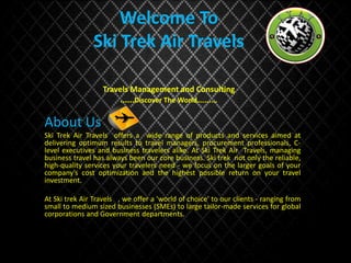 Welcome To
Ski Trek Air Travels
Travels Management and Consulting
......Discover The World….......
About Us
Ski Trek Air Travels offers a wide range of products and services aimed at
delivering optimum results to travel managers, procurement professionals, C-
level executives and business travelers alike. At Ski Trek Air Travels, managing
business travel has always been our core business. Ski trek not only the reliable,
high-quality services your travelers need - we focus on the larger goals of your
company’s cost optimization and the highest possible return on your travel
investment.
At Ski trek Air Travels , we offer a 'world of choice' to our clients - ranging from
small to medium sized businesses (SMEs) to large tailor-made services for global
corporations and Government departments.
 