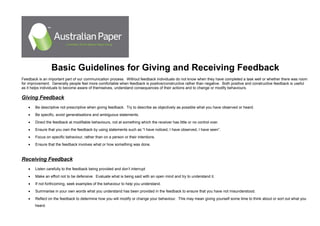 Basic Guidelines for Giving and Receiving Feedback
Feedback is an important part of our communication process. Without feedback individuals do not know when they have completed a task well or whether there was room
for improvement. Generally people feel more comfortable when feedback is positive/constructive rather than negative. Both positive and constructive feedback is useful
as it helps individuals to become aware of themselves, understand consequences of their actions and to change or modify behaviours.
Giving Feedback
• Be descriptive not prescriptive when giving feedback. Try to describe as objectively as possible what you have observed or heard.
• Be specific, avoid generalisations and ambiguous statements.
• Direct the feedback at modifiable behaviours, not at something which the receiver has little or no control over.
• Ensure that you own the feedback by using statements such as “I have noticed, I have observed, I have seen”.
• Focus on specific behaviour, rather than on a person or their intentions.
• Ensure that the feedback involves what or how something was done.
Receiving Feedback
• Listen carefully to the feedback being provided and don’t interrupt
• Make an effort not to be defensive. Evaluate what is being said with an open mind and try to understand it.
• If not forthcoming, seek examples of the behaviour to help you understand.
• Summarise in your own words what you understand has been provided in the feedback to ensure that you have not misunderstood.
• Reflect on the feedback to determine how you will modify or change your behaviour. This may mean giving yourself some time to think about or sort out what you
heard.
 