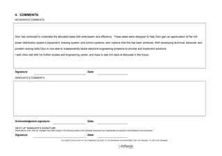 4. COMMENTS:
REVIEWER’S COMMENTS:
Dion has continued to undertake the allocated tasks with enthusiasm and efficiency. These tasks were designed to help Dion gain an appreciation of the mill
power distribution system’s equipment, drawing system, and control systems, and I believe that this has been achieved. With developing technical, personal, and
problem solving skills Dion is now able to independently tackle electrical engineering problems to provide and implement solutions.
I wish Dion well with his further studies and engineering career, and hope to see him back at Maryvale in the future..
Signature: Date:
GRADUATE’S COMMENTS
Acknowledgment signature: Date:
‘NEXT-UP’ MANAGER’S SIGNATURE:
Observations of the ‘next-up’ manager have been sought in the planning phase of this Xchange discussion and represented as required in the feedback in this document.
Signature: Date:
ON COMPLETION A COPY OF THE FORM MUST BE SENT TO THE BUSINESS HR DEPARTMENT AND THE ORIGINAL TO THE STAFF MEMBER,
 