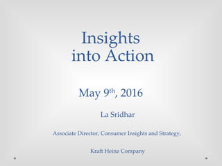 Insights
into Action
May 9th
, 2016
La Sridhar
Associate Director, Consumer Insights and Strategy,
Kraft Heinz Company
 