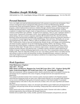 Theodore Joseph McKalip
1004 Garfield Ave. N.W., Grand Rapids, Michigan 49504-4001 · mckalipt@hotmail.com · Tel: 616-780-1839
Personal Statement
I am a very highly motivated and dedicated professional with a passion to succeed in any environment. I have
extensive management and non-management skills/experience in the Food Manufacturing, ISO/QS
manufacturing, Retail and Hospitality Industries. With respect to sanitation / janitorial / building maintenance
programs, creation/implementation/continuous validation through a detailed master sanitation program and
standard operating procedures, in-depth mentoring/training/performance accountability daily verifying
completion of assigned tasks through a hands-on inspection process, identifying deficiencies and incorporating
corrective actions/follow-up to eliminate. In regard to hi-lo experience, I have 21 years’ experience and have a
current license. Experienced with propane, electric, diesel standard fork/extended fork/push-pull/squeeze
clamp-rotating. Also have extensive experience operating JIB articulation boom lifts, man lift scissor lifts,
Raymond vertical and horizontal extendable mast. In regard to production and process technician experience, I
was certified @ Cascade Engineering for Certified Mold Change, Chain and Crane. Mold pulls, sets, set-ups
and troubleshooting with 1000 ton, 3000 ton, 4500 ton and 9000 ton presses. Experience with Battenfeld,
TPM, Toshiba presses. Robot set-ups and troubleshooting. Blender set-ups, color changes and troubleshooting.
All related secondary equipment set-up and troubleshooting including: Drillers, Hot-Stampers, Pinners,
Horizontal and Vertical Stackers, components, all to Bill Of Material set-up specifications. Please refer to
resume for further detail. Through a focus on continuous improvement, I actively drive performance based
programs boosting efficiency and reducing waste. I contribute a positive and direct impact influencing an
attitude of change. I embrace challenging opportunities as they arise. I have strong human relations and team
building skills, while also efficiently working on my own. I am seeking a position where I can further develop
and continue to utilize my skills and demonstrate excellence through performance, attention to detail and
achieving the highest level of customer and employee satisfaction in an empowering environment promoting
team work and growth potential.
Work Experience
Chief Maintenance Engineer
(July 2014 – Present)
Pillar Hotels And Resorts, Hampton Inn North 500 Center Drive N.W.; Engineer Spring Hill
Suites North-Grand Rapids 450 North/Center Drive N.W., Grand Rapids, Michigan
Meet and communicate with key management daily, identify and prioritize tasks to accomplish. Structure day
and manage time for completion with a sense of urgency, through teamwork and cooperation between
departments.
Very analytical and detail oriented. I have restored a quality structural condition to the Hampton property
which had been lacking previously for many years; improvement reflected in on-site quality audits and guest
service reviews exhibiting the high quality environment respective of the brand standard. I’ve promptly
completed property work orders as they arise and record, in detail, with a root cause of problem and solution
into Quore.
Daily pool and spa maintenance: inspect, test, document and calibrate system. Refill water and chemical level
accordingly, clean pool/spa inside and area surrounding. Change pump filters and backwash sand filters as
needed.
Inspect interior and exterior of property daily, including boiler checks. Generate work orders to address
structural opportunities observed during walk through of premises.
Schedule and accomplish daily, weekly, monthly, quarterly-structural property and guestroom, semi and
 