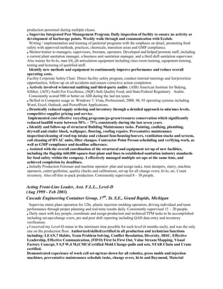 production personnel during multiple cleans.
Supervise Integrated Pest Management Program. Daily inspection of facility to ensure no activity or
development of harborage points. Weekly walk through and communication with Ecolab.
Writing / implementation and training of janitorial programs with the emphasis on detail, promoting food
safety with approved methods, practices, chemicals, transition areas and GMP compliance.
Mentor/trainer to managers, supervisors, foremen, operators. Developed and helped promote staff, including
a current plant sanitation manager, a business unit sanitation manager, and a third shift sanitation supervisor.
Also trainer for hi-lo, man lift, jib articulation equipment including class room training, equipment training,
testing and licensing of qualified staff.
Identify new methods and equipment to continuously improve performance and reduce overall
operating costs.
Facility Corporate Safety Chair. Direct facility safety program, conduct internal meetings and list/prioritize
opportunities, follow-up on all accidents and ensure corrective action completion.
Actively involved w/internal auditing and third-party audits: (AIB) American Institute for Baking,
Silliker, (AFE) Audit For Excellence, (SQF) Safe Quality Food, and State/Federal Regulatory Audits.
Consistently scored 900 or better on AIB during the last ten years.
Skilled in Computer usage in: Windows 7, Vista, Professional, 2000, 98, 95 operating systems including
Word, Excel, Outlook, and PowerPoint Applications.
Drastically reduced supply ordering and inventory through a detailed approach to min/max levels,
competitive supplier pricing and service.
Implemented cost-effective recycling programs/go-green/resource conservation which significantly
reduced landfill waste between 50% – 75% consistently during the last seven years.
Identify and follow-up of structural Building Maintenance tasks. Painting, caulking, plumbing,
drywall and cinder block, wallpaper, flooring, roofing repairs. Preventative maintenance
inspection/cleaning of roof-top intake and exhaust fans/housing/louvers, ventilation stacks and screens,
coil cleaning of HVAC units, filter changes. Contractor Point Person scheduling and verifying work, as
well as GMP compliance and deadline adherence.
Assisted with the overall coordination of the structural and equipment set-up of new facilities,
including the flagship 660,000 square-foot plant and lines to established sanitation industry standards
for food safety within the company. I effectively managed multiple set-ups at the same time, and
achieved completion by deadlines.
Initially Production Foreman and machine operator: plan and assign tasks, train dumpers, slurry, machine
operators, cutter/guillotine, quality checks and calibrations, set-up for all change overs, hi-lo, etc. Count
inventory. Also off-line re-pack production. Consistently supervised 8 – 50 people.
Acting Front-Line Leader, Asst. F.L.L., Level-D
(Aug 1999 - Feb 2003)
Cascade Engineering Container Group, 37th
. St. S.E., Grand Rapids, Michigan
Supervise entire plant operation for 12hr. plastic injection molding operation, driving individual and team
performance through proper planning and real-time results daily. Consistently supervised 15 – 20 people.
Daily meet with key people, coordinate and assign production and technical/TPM tasks to be accomplished
including set-ups/change overs, pre and post shift reporting including QAD data entry and inventory
verification.
I received my Level-D status in the minimum time possible for each level (6 months each), and was the only
one on the production floor. Authorized/skilled/certified in all production and technician functions
including: LEAN,7 Habits, Team Problem Solving, Conflict Resolution, Diversity, DISC, Effective
Leadership, Effective Communication, (FIFO) First In First Out, Value Stream Mapping, Visual
Factory Concept, 5 S,5 W,4 M,(CMC)Certified Mold Change-pulls and sets, STAR Chain and Crane
certified.
Demonstrated experience of work cell set-up/tear-down for all robotics, press molds and injection
machines, preventative maintenance schedule tasks, change overs, hi-lo and Raymond, Material
 