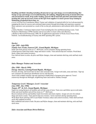 Handling and Bulk Unloading including all material set-ups and change overs/troubleshooting, Hot
Stamp set-ups and change overs/troubleshooting, QS auditing, Shipping/Receiving in-bound deliveries
and out-bound live-loads, drop trailer loading, generate bill of materials pick-lists and loaded trailer
packing lists, pick-up necessary items on-the-spot from suppliers to ensure presses keep running by
eliminating un-planned down-time, etc.
Level A-D Pay-For-Contribution Matrix Trainer and validation of required skills for level advancement by
equipping the team for success and continued improvement through knowledge and experience acquired.
Many operators were promoted as a result of the on-the-job, administrative and technical skills which I taught
them.
Safety Member, Continuous Improvement Team including Kai Zen and Brainstorming events. Total
Productive Maintenance (TPM) machine and set-up audits to ensure safety and efficiency.
Skilled in Microsoft Professional, 2000, 98, 95 applications and trainer in Word, Excel, Power Point,
Outlook. Use/troubleshooting of Factory link DOS operating SPC system.
Stocker
(Apr 1999 - July1999)
Family Fare Foods, Ivanrest S.W., Grand Rapids, Michigan
Order and stock grocery items on 3rd
. Shift team. Assist customers during operating hours.
Unload grocery loads from trailer. Stage and stock to aisles. Train and develop new stockers. Work Back
Stock, reduce and control inventory.
Face shelved items in aisles, do price and Mylar changes, clean and maintain shelving, aisle and back stock
areas.
Sales Manager Trainee and Associate
(Dec 1998 - March 1999)
Energy America, Lansing/Grand Rapids, Michigan
Oversee, develop, and recruit door-to-door sales associate team. Assign work tasks, areas and times. Sign-up
new customers for natural gas distribution service and discount.
Assist with in-depth customer sign-ups requiring in-depth detail of program prior approval. Travel
extensively through-out Michigan, neighboring states and south to Atlanta, Georgia
Temporary Level 3 Manager, Level 1 Associate
(Jun 1998 - Dec 1998)
Target, 28th
. St. S.E., Grand Rapids, Michigan
Supervise zoning/facing in all hardline and soft line areas of store. Train crew and follow-up on work tasks.
Order and stock hardline and soft line items on 3rd
. Shift team.
Receive/unload soft line and hardline loads from trailer and return empties. Assign sort crew for unload.
Stage and stock to aisles. Train and develop new stockers. Assist customers during operating hours.
Work Back Stock utilizing (LRT) Laser Radio Terminal, reduce and control inventory. Order shelf and back
stock after updated inventory.
Bale cardboard and remove trash. Do price and Mylar changes, clean and maintain shelving, aisle and back
stock areas.
Sales Associate and Route Driver/Delivery
 
