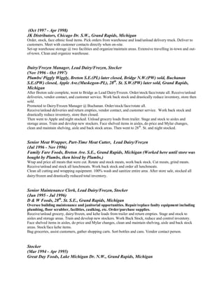 (Oct 1997 - Apr 1998)
JK Distributors, Chicago Dr. S.W., Grand Rapids, Michigan
Order, stock, face ethnic food items. Pick orders from warehouse and load/unload delivery truck. Deliver to
customers. Meet with customer contacts directly when on-site.
Set-up warehouse storage @ two facilities and organize/maintain areas. Extensive travelling in-town and out-
of-town. Clean and organize warehouse.
Dairy/Frozen Manager, Lead Dairy/Frozen, Stocker
(Nov 1996 - Oct 1997)
Plumbs/ Piggly Wiggly, Breton S.E.(PL) later closed, Bridge N.W.(PW) sold, Buchanan
S.E.(PW) closed, Apple Ave.(Muskegon-PL), 28th
. St. S.W.(PW) later sold, Grand Rapids,
Michigan
After Breton sale complete, went to Bridge as Lead Dairy/Frozen. Order/stock/face/rotate all. Receive/unload
deliveries, vendor contact, and customer service. Work back stock and drastically reduce inventory, store then
sold.
Promoted to Dairy/Frozen Manager @ Buchanan. Order/stock/face/rotate all.
Receive/unload deliveries and return empties, vendor contact, and customer service. Work back stock and
drastically reduce inventory, store then closed.
Then went to Apple and night stocked. Unload grocery loads from trailer. Stage and stock to aisles and
storage areas. Train and develop new stockers. Face shelved items in aisles, do price and Mylar changes,
clean and maintain shelving, aisle and back stock areas. Then went to 28th
. St. and night stocked.
Senior Meat Wrapper, Part-Time Meat Cutter, Lead Dairy/Frozen
(Jul 1996 - Nov 1996)
Family Fare Foods, Breton Ave. S.E., Grand Rapids, Michigan (Worked here until store was
bought by Plumbs, then hired by Plumbs.)
Wrap and price all meats that were cut. Rotate and stock meats, work back stock. Cut meats, grind meats.
Receive/unload and stock all lunchmeats. Work back stock and order all lunchmeats.
Clean all cutting and wrapping equipment. 100% wash and sanitize entire area. After store sale, stocked all
dairy/frozen and drastically reduced total inventory.
Senior Maintenance Clerk, Lead Dairy/Frozen, Stocker
(Jun 1995 - Jul 1996)
D & W Foods, 28th
. St. S.E., Grand Rapids, Michigan
Oversee building maintenance and janitorial opportunities. Repair/replace faulty equipment including
plumbing, floor scrubber, facilities, caulking, etc. Order/purchase supplies.
Receive/unload grocery, dairy/frozen, and kehe loads from trailer and return empties. Stage and stock to
aisles and storage areas. Train and develop new stockers. Work Back Stock, reduce and control inventory.
Face shelved items in aisles, do price and Mylar changes, clean and maintain shelving, aisle and back stock
areas. Stock/face kehe items.
Bag groceries, assist customers, gather shopping carts. Sort bottles and cans. Vendor contact person.
Stocker
(Mar 1994 - Apr 1995)
Great Day Foods, Lake Michigan Dr. N.W., Grand Rapids, Michigan
 
