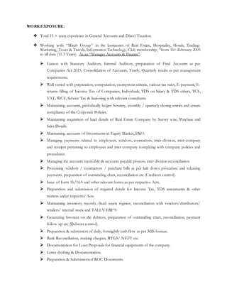 WORK EXPOSURE:
 Total 15 + years experience in General Accounts and Direct Taxation.
 Working with “Mirah Group” in the businesses of Real Estate, Hospitality, Hotels, Trading-
Marketing, Tours & Travels, Information Technology, Club membership, “from 16th February 2005
to till date (11.3 Years). As an “Manager Accounts & Finance”.
 Liaison with Statutory Auditors, Internal Auditors, preparation of Final Accounts as per
Companies Act 2015, Consolidation of Accounts, Yearly, Quarterly results as per management
requirements.
 Well versed with preparation, computation, exemptions criteria, various tax rates, E-payment, E-
returns filling of Income Tax of Companies, Individuals, TDS on Salary & TDS others, TCS,
VAT, WCT, Service Tax & liasioning with relevant consultants.
 Maintaining accounts, periodically ledger Scrutiny, monthly / quarterly closing entries and ensure
compliance of the Corporate Policies.
 Maintaining acquisition of land details of Real Estate Company by Survey wise, Purchase and
Sales Details.
 Maintaining accounts of Investments in Equity Market, F&O.
 Managing payments related to employees, vendors, contractors, inter-division, inter-company
and receipts pertaining to employees and inter-company complying with company policies and
procedures.
 Managing the accounts receivable & accounts payable process, inter division reconciliation
 Processing vendors / contractors / purchase bills as per laid down procedure and releasing
payments, preparation of outstanding chart, reconciliation etc (Creditors control).
 Issue of form 16/16A and other relevant forms as per respective Acts.
 Preparation and submission of required details for Income Tax, TDS assessments & other
matters under respective Acts.
 Maintaining inventory records, fixed assets register, reconciliation with vendors/distributors/
retailers/ internal stock and TALLY ERP 9.
 Generating Invoices on the debtors, preparation of outstanding chart, reconciliation, payment
follow up etc (Debtors control).
 Preparation & submission of daily, fortnightly cash flow as per MIS format.
 Bank Reconciliation, making cheques, RTGS/ NEFT etc.
 Documentation for Loan Proposals for financial equipments of the company.
 Letter drafting & Documentation.
 Preparation & Submission of ROC Documents.
 