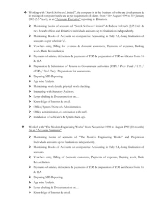  Working with “Survik Software Limited”, the company is in the business of software development &
in trading of computer hardware as per requirement of clients from “16th August 1999 to 31st January
2005 (5.5 Years), as an “Accounts Executive” reporting to Directors.
 Maintaining books of accounts of “Survik Software Limited” & Raibow Infotech (I) P. Ltd. &
two branch offices and Directors Individuals accounts up to finalizations independently.
 Maintaining Books of Accounts on computerize Accounting in Tally 7.2, doing finalization of
accounts as per schedule VI.
 Vouchers entry, Billing for overseas & domestic customers, Payments of expenses, Banking
work, Bank Reconciliation.
 Payments of salaries, deductions & payments of TDS & preparation of TDS certificates Form 16
& 16A
 Preparation & Submission of Returns to Government authorities (STPI / Prov. Fund / I. T. /
eTDS / Prof. Tax). Preparations for assessments.
 Preparing MIS Reporting.
 Age wise Analysis.
 Maintaining stock details, physical stock checking.
 Interacting with Statutory Auditors.
 Letter drafting & Documentation etc…
 Knowledge of Internet & email.
 Office/System/Network Administration.
 Office administration, co-ordination with staff.
 Installation of software’s & System Back-ups
 Worked with “The Modern Engineering Works” from November 1998 to August 1999 (10 months)
As an “Accounts Assistance”
 Maintaining books of accounts of “The Modern Engineering Works” and Proprietors
Individuals accounts up to finalizations independently.
 Maintaining Books of Accounts on computerize Accounting in Tally 5.4, doing finalization of
accounts.
 Vouchers entry, Billing of domestic customers, Payments of expenses, Banking work, Bank
Reconciliation.
 Payments of salaries, deductions & payments of TDS & preparation of TDS certificates Form 16
& 16A
 Preparing MIS Reporting.
 Age wise Analysis.
 Letter drafting & Documentation etc…
 Knowledge of Internet & email.
 
