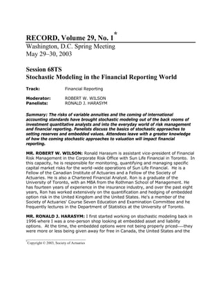 _________________________________
*
Copyright © 2003, Society of Actuaries
RECORD, Volume 29, No. 1*
Washington, D.C. Spring Meeting
May 29–30, 2003
Session 68TS
Stochastic Modeling in the Financial Reporting World
Track: Financial Reporting
Moderator: ROBERT W. WILSON
Panelists: RONALD J. HARASYM
Summary: The risks of variable annuities and the coming of international
accounting standards have brought stochastic modeling out of the back rooms of
investment quantitative analysts and into the everyday world of risk management
and financial reporting. Panelists discuss the basics of stochastic approaches to
setting reserves and embedded values. Attendees leave with a greater knowledge
of how the coming stochastic approaches to valuation will impact financial
reporting.
MR. ROBERT W. WILSON: Ronald Harasym is assistant vice-president of Financial
Risk Management in the Corporate Risk Office with Sun Life Financial in Toronto. In
this capacity, he is responsible for monitoring, quantifying and managing specific
capital market risks for the world-wide operations of Sun Life Financial. He is a
Fellow of the Canadian Institute of Actuaries and a Fellow of the Society of
Actuaries. He is also a Chartered Financial Analyst. Ron is a graduate of the
University of Toronto, with an MBA from the Rothman School of Management. He
has fourteen years of experience in the insurance industry, and over the past eight
years, Ron has worked extensively on the quantification and hedging of embedded
option risk in the United Kingdom and the United States. He's a member of the
Society of Actuaries' Course Seven Education and Examination Committee and he
frequently lectures in the Department of Statistics at the University of Toronto.
MR. RONALD J. HARASYM: I first started working on stochastic modeling back in
1996 where I was a one-person shop looking at embedded asset and liability
options. At the time, the embedded options were not being properly priced—–they
were more or less being given away for free in Canada, the United States and the
 
