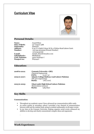 Curriculum Vitae
Personal Details:
Name: Junaid Khan
Date of Birth: 24th
August 1988
Nationality: Pakistani
Address: E 54/ G 2 Qadri Colony St No 2 Walton Road Lahore Cantt.
Number: +92-334-4023099 (Present Number)
+973-34140056
E-mail: Junaid_khan067@yahoo.com
CPR Bahrain : 880836059
CNIC Pakistan: 35201-6540441-7
Passport no: NJ424411
Education:
2008 to 2012: Comsats University • (BE)
Chemical Engineering.
CGPA: (3.02 / 4)
2005 to 2007: Islamic College Railway road Lahore Pakistan
FSC (pre engineering)
Marks: (787/1100)
2003 to 2005: Ghazi cadet High School Lahore Pakistan
Matriculation (science)
Marks: (583/850)
Key Skills
Communication:
 Throughout my academic career I have advanced my communication skills vastly.
 As senior prefect at secondary school I provided a key channel of communication
between staff and the student body acting as student ambassador at all major events.
 In my time at the Comsats University, helping organize social events enhanced my
abilities to develop and clearly communicate complex ideas and arguments.
.
Work Experience:
 