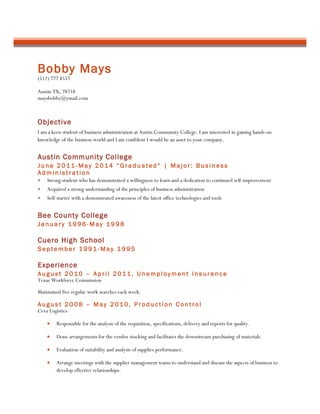 Bobby Mays
(512) 777 8557
Austin TX, 78758
maysbobby@ymail.com
Objective
I am a keen student of business administration at Austin Community College. I am interested in gaining hands-on
knowledge of the business world and I am confident I would be an asset to your company.
Austin Community College
J u n e 2 0 1 1 - M a y 2 0 1 4 “ G r a d u a t e d ” | M a j o r : B u s i n e s s
A d m i n i s t r a t i o n
• Strong student who has demonstrated a willingness to learn and a dedication to continued self-improvement
• Acquired a strong understanding of the principles of business administration
• Self-starter with a demonstrated awareness of the latest office technologies and tools
Bee County College
J a n u a r y 1 9 9 6 - M a y 1 9 9 8
Cuero High School
S e p t e m b e r 1 9 9 1 - M a y 1 9 9 5
Experience
A u g u s t 2 0 1 0 – A p r i l 2 0 1 1 , U n e m p l o y m e n t I n s u r a n c e
Texas Workforce Commission
Maintained five regular work searches each week.
A u g u s t 2 0 0 8 – M a y 2 0 1 0 , P r o d u c t i o n C o n t r o l
Ceva Logistics
• Responsible for the analysis of the requisition, specifications, delivery and reports for quality.
• Done arrangements for the vendor stocking and facilitates the downstream purchasing of materials.
• Evaluation of suitability and analysis of supplies performance.
• Arrange meetings with the supplier management teams to understand and discuss the aspects of business to
develop effective relationships.
 