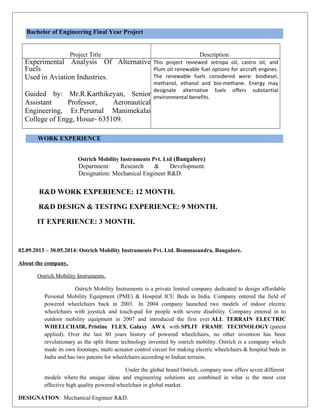 Bachelor of Engineering Final Year Project
Project Title Description
Experimental Analysis Of Alternative
Fuels
Used in Aviation Industries.
Guided by: Mr.R.Karthikeyan, Senior
Assistant Professor, Aeronautical
Engineering, Er.Perumal Manimekalai
College of Engg, Hosur- 635109.
This project reviewed Jetropa oil, castro oil, and
Plum oil renewable fuel options for aircraft engines.
The renewable fuels considered were: biodiesel,
methanol, ethanol and bio-methane. Energy may
designate alternative fuels offers substantial
environmental benefits.
WORK EXPERIENCE
Ostrich Mobility Instruments Pvt. Ltd (Bangalore)
Department: Research & Development.
Designation: Mechanical Engineer R&D.
R&D WORK EXPERIENCE: 12 MONTH.
R&D DESIGN & TESTING EXPERIENCE: 9 MONTH.
IT EXPERIENCE: 3 MONTH.
02.09.2013 – 30.05.2014: Ostrich Mobility Instruments Pvt. Ltd. Bommasandra, Bangalore.
About the company,
Ostrich Mobility Instruments.
Ostrich Mobility Instruments is a private limited company dedicated to design affordable
Personal Mobility Equipment (PME) & Hospital ICU Beds in India. Company entered the field of
powered wheelchairs back in 2003. In 2004 company launched two models of indoor electric
wheelchairs with joystick and touch-pad for people with severe disability. Company entered in to
outdoor mobility equipment in 2007 and introduced the first ever ALL TERRAIN ELECTRIC
WHEELCHAIR, Pristine FLEX, Galaxy AWA with SPLIT FRAME TECHNOLOGY (patent
applied). Over the last 80 years history of powered wheelchairs, no other invention has been
revolutionary as the split frame technology invented by ostrich mobility. Ostrich is a company which
made its own footsteps, multi actuator control circuit for making electric wheelchairs & hospital beds in
India and has two patents for wheelchairs according to Indian terrains.
Under the global brand Ostrich, company now offers seven different
models where the unique ideas and engineering solutions are combined in what is the most cost
effective high quality powered wheelchair in global market.
DESIGNATION: Mechanical Engineer R&D.
 