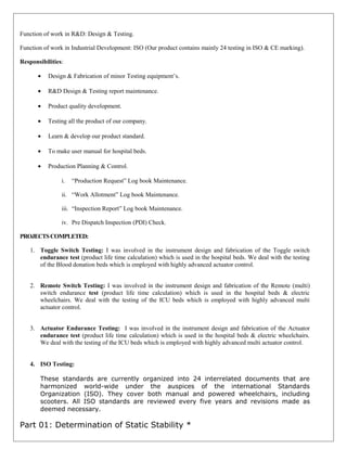 Function of work in R&D: Design & Testing.
Function of work in Industrial Development: ISO (Our product contains mainly 24 testing in ISO & CE marking).
Responsibilities:
• Design & Fabrication of minor Testing equipment’s.
• R&D Design & Testing report maintenance.
• Product quality development.
• Testing all the product of our company.
• Learn & develop our product standard.
• To make user manual for hospital beds.
• Production Planning & Control.
i. “Production Request” Log book Maintenance.
ii. “Work Allotment” Log book Maintenance.
iii. “Inspection Report” Log book Maintenance.
iv. Pre Dispatch Inspection (PDI) Check.
PROJECTSCOMPLETED:
1. Toggle Switch Testing: I was involved in the instrument design and fabrication of the Toggle switch
endurance test (product life time calculation) which is used in the hospital beds. We deal with the testing
of the Blood donation beds which is employed with highly advanced actuator control.
2. Remote Switch Testing: I was involved in the instrument design and fabrication of the Remote (multi)
switch endurance test (product life time calculation) which is used in the hospital beds & electric
wheelchairs. We deal with the testing of the ICU beds which is employed with highly advanced multi
actuator control.
3. Actuator Endurance Testing: I was involved in the instrument design and fabrication of the Actuator
endurance test (product life time calculation) which is used in the hospital beds & electric wheelchairs.
We deal with the testing of the ICU beds which is employed with highly advanced multi actuator control.
4. ISO Testing:
These standards are currently organized into 24 interrelated documents that are
harmonized world-wide under the auspices of the international Standards
Organization (ISO). They cover both manual and powered wheelchairs, including
scooters. All ISO standards are reviewed every five years and revisions made as
deemed necessary.
Part 01: Determination of Static Stability *
 
