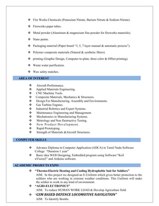  Fire Works Chemicals (Potassium Nitrate, Barium Nitrate & Sodium Nitrate).
 Fireworks paper tubes.
 Metal powder (Aluminum & magnesium fine powder for fireworks materials).
 Nano paints.
 Packaging material (Paper board “3, 5, 7 layer manual & automatic process”).
 Polymer composite materials (Natural & synthetic fibers).
 printing (Graphic Design, Computer-to-plate, three color & Offset printing).
 Waste water purification.
 Wax safety matches.
AREA OF INTEREST
 Aircraft Performance.
 Applied Materials Engineering.
 CNC Machine Tools.
 Composite Materials, Mechanics & Structures.
 Design For Manufacturing, Assembly and Environments.
 Gas Turbine Engines.
 Industrial Robotics and Expert Systems.
 Maintenance Engineering and Management.
 Mechatronics in Manufacturing Systems.
 Metrology and Non Destructive Testing.
 New Product Development.
 Rapid Prototyping.
 Strength of Materials &Aircraft Structures.
COMPUTER SKILLS
 Advance Diploma in Computer Application (ADCA) in Tamil Nadu Software
College “Duration:1 year”
 Basic idea WEB Designing, Embedded program using Software:“Keil
uVision3” and Arduino software.
ACADEMIC PROJECTS EXPO
 “Thermo-Electric Heating and Cooling Hydrophobic Suit for Soldiers”
AIM: In this project we designed an E-Uniform which gives better protection to the
soldiers who are working in extreme weather conditions. This Uniform will make
the soldier to work in any kind of environment.
 “AGRI-ELECTRONICS”
AIM: To reduce HUMAN WORK LOAD & Develop Agriculture field.
 “GSM BASED DEFENCE LOCOMOTIVE NAVIGATION”
AIM: To Identify Bombs.
 