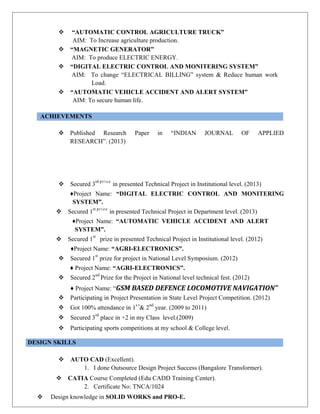  “AUTOMATIC CONTROL AGRICULTURE TRUCK”
AIM: To Increase agriculture production.
 “MAGNETIC GENERATOR”
AIM: To produce ELECTRIC ENERGY.
 “DIGITAL ELECTRIC CONTROL AND MONITERING SYSTEM”
AIM: To change “ELECTRICAL BILLING” system & Reduce human work
Load.
 “AUTOMATIC VEHICLE ACCIDENT AND ALERT SYSTEM”
AIM: To secure human life.
ACHIEVEMENTS
 Published Research Paper in “INDIAN JOURNAL OF APPLIED
RESEARCH”. (2013)
 Secured 3
rd prize
in presented Technical Project in Institutional level. (2013)
♦Project Name: “DIGITAL ELECTRIC CONTROL AND MONITERING
SYSTEM”.
 Secured 1
st prize
in presented Technical Project in Department level. (2013)
♦Project Name: “AUTOMATIC VEHICLE ACCIDENT AND ALERT
SYSTEM”.
 Secured 1
st
prize in presented Technical Project in Institutional level. (2012)
♦Project Name: “AGRI-ELECTRONICS”.
 Secured 1
st
prize for project in National Level Symposium. (2012)
♦ Project Name: “AGRI-ELECTRONICS”.
 Secured 2
nd
Prize for the Project in National level technical fest. (2012)
♦ Project Name: “GSM BASED DEFENCE LOCOMOTIVE NAVIGATION”
 Participating in Project Presentation in State Level Project Competition. (2012)
 Got 100% attendance in 1
s t
& 2
nd
year. (2009 to 2011)
 Secured 3
rd
place in +2 in my Class level.(2009)
 Participating sports competitions at my school & College level.
DESIGN SKILLS
 AUTO CAD (Excellent).
1. I done Outsource Design Project Success (Bangalore Transformer).
 CATIA Course Completed (Edu CADD Training Center).
2. Certificate No: TNCA/1024
 Design knowledge in SOLID WORKS and PRO-E.
 