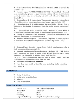  IE (I) Students Chapter (MECH-PG) Cad/Cam, Indus.Safe & NST, Executive in the
year 2014 - 2015
 Presented a paper “MANUFACTURING PROCESS - Technical Talk - Discussed
about manufacturing process of paper industry, printing industry, board industry,
chemical, explosive metal powder industry and match work industry” in IE(I) student
Chapter 2016.
 Conducted event IE (I) student chapter “Statements and Arguments - Literary Event
- General discussion on economy, environment and societal impacts in India” 2015.
 Conducted event IE (I) student chapter “Decision Making - Literary Event -
Situations are described and the students are asked take suitable decisions in a company”
2015.
 Video presented in IE (I) student chapter “Memories of Abdul Kalam -
Brainstorming Session - Life journey and his research experience was presented” 2015.
 History of Aeronautics - Video Presentation - Discussed the advancements in the
aeronautic industries and its achievements. (2015)
 Materials and Their Properties - Technical Talk - Importance of various properties
of material was discussed emphasizing the reason for Titanic ship disaster. (2015)
 Conducted Picture Discussion - Literary Event - Analysis of a given picture- what is
likely to come out of the situation. (2015)
 Design & manufacturing of Testing Instruments - Technical Talk - ITER the new
energy production and design of toggle switch, keypad button life cycle testing
instruments were discussed in IE(I) student chapter in the year 2015.
 NSS State - Programme - Joy of Giving- Deaf & Dumb Children’s and MR
Home Children’s, Satchiapuram, sivakasi in the year 2015.
 Participated in the “National Cadet Corps”.
 Have done many social services like croud controlling, traffic controlling,
etc… through NCC.
SOFT SKILLS
 Having Good attitude.
 staying on the job until its finish.
 Adoptive.
 Team building ability.
PERSONAL DETAILS
Father’s Name : Mr.K.SAMPATHKUMAR
Date of Birth : 22-10-1991
Gender : Male
Nationality : Indian
Linguistic Proficiency : English, Tamil, Kannada and Telugu.
 