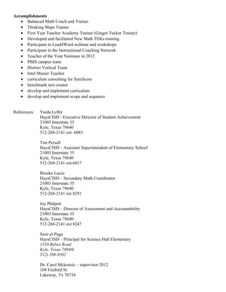 Principal 68 – May 2016
Accomplishments
• Balanced Math Coach and Trainer
• Thinking Maps Trainer
• First Year Teacher Academy Trainer (Ginger Tucker Trainer for first year teachers and adult learners)
• Developed and facilitated New Math TEKs training
• Developed and facilitated math content trainings K-5
• Participant in Lead4Ward webinar and workshops
• Participant in the Instructional Coaching Network
• Teacher of the Year Nominee in 2012
• Trained in Capturing Kids Hearts
• Trained in instructional coaching by Jim Knight
• PBIS campus team
• District Vertical Team
• Intel Master Teacher
• Benchmark test creator
• Develop and implement curriculum
• Develop and implement scope and sequence
References:
Yarda Leflet
HaysCISD - Executive Director of Student Achievement
21003 Interstate 35
Kyle, Texas 78640
512-268-2141 ext: 6083
Tim Persall
HaysCISD – Assistant Superintendent of Elementary School
21003 Interstate 35
Kyle, Texas 78640
512-268-2141 ext:6017
Brooke Lucio
HaysCISD – Secondary Math Coordinator
21003 Interstate 35
Kyle, Texas 78640
512-268-2141 ext 8291
Cynthia Vasquez
HaysCISD – Principal of Tom Green Elementary
1301 Old Goforth Rd
Buda, TX 78610
512 -268-8438
Joy Philpott
HaysCISD – Director of Assessment and Accountability
21003 Interstate 35
Kyle, Texas 78640
 