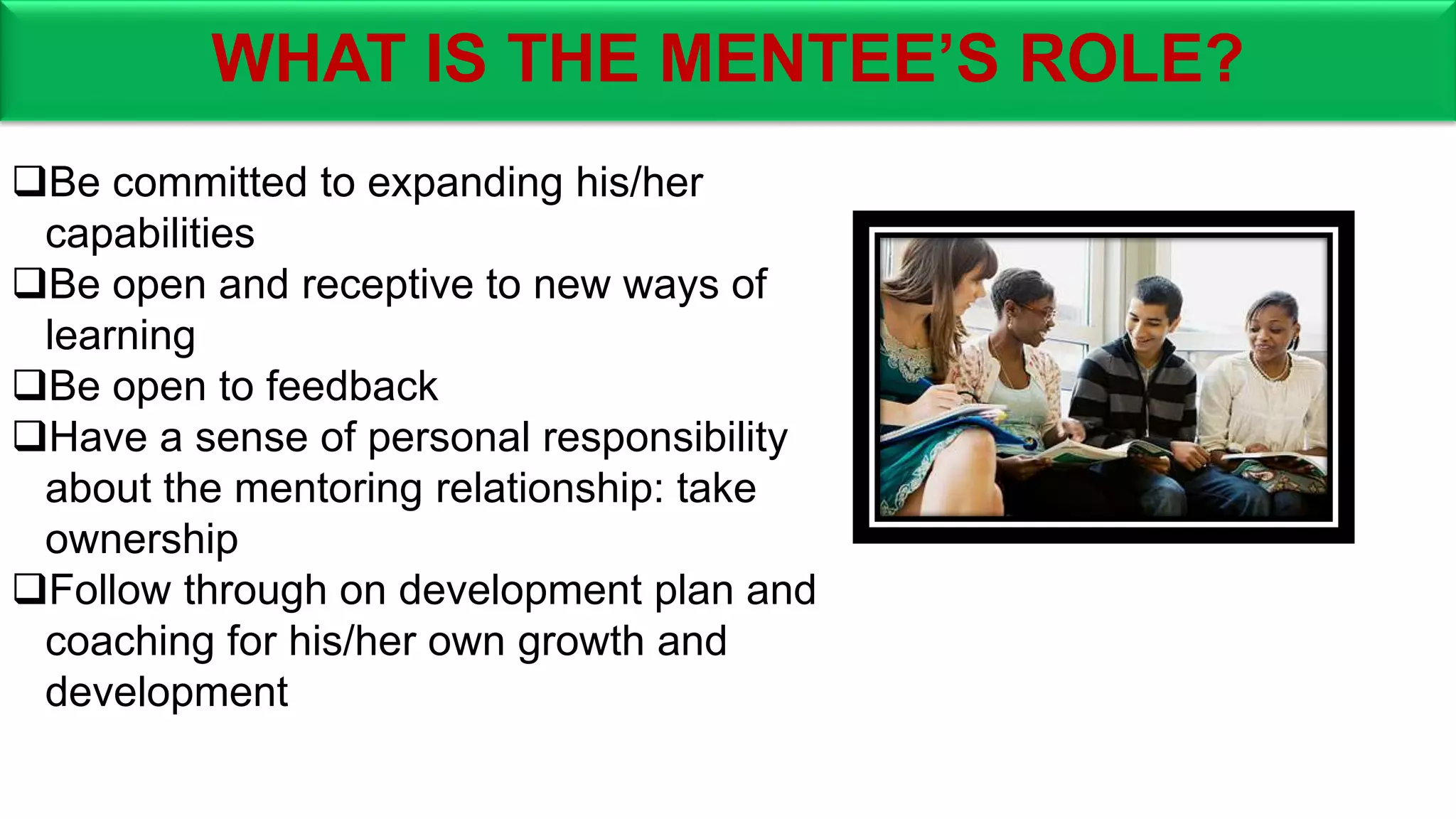 WHAT IS THE MENTEE’S ROLE?
Be committed to expanding his/her
capabilities
Be open and receptive to new ways of
learning
Be open to feedback
Have a sense of personal responsibility
about the mentoring relationship: take
ownership
Follow through on development plan and
coaching for his/her own growth and
development
 