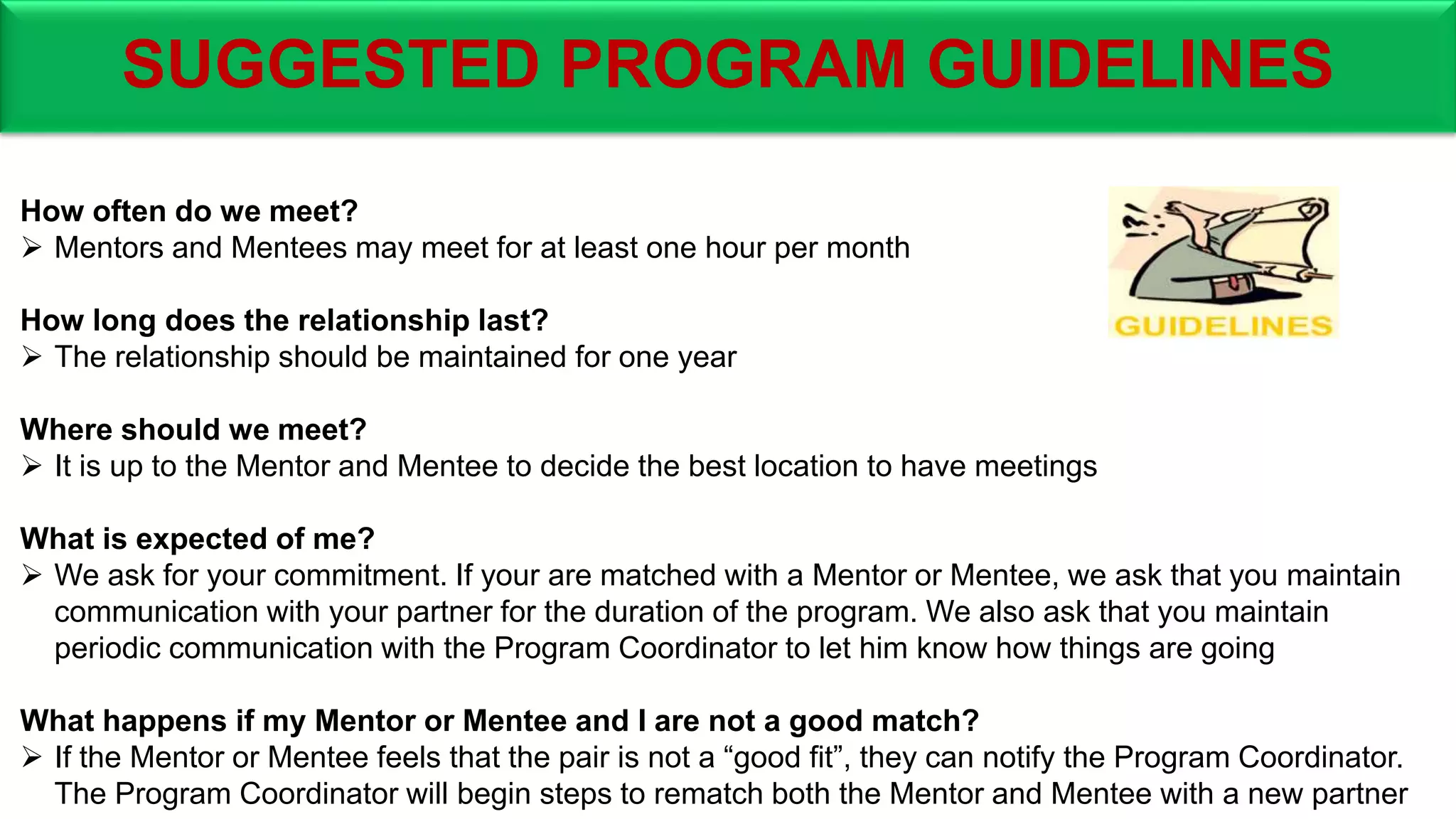 SUGGESTED PROGRAM GUIDELINES
How often do we meet?
 Mentors and Mentees may meet for at least one hour per month
How long does the relationship last?
 The relationship should be maintained for one year
Where should we meet?
 It is up to the Mentor and Mentee to decide the best location to have meetings
What is expected of me?
 We ask for your commitment. If your are matched with a Mentor or Mentee, we ask that you maintain
communication with your partner for the duration of the program. We also ask that you maintain
periodic communication with the Program Coordinator to let him know how things are going
What happens if my Mentor or Mentee and I are not a good match?
 If the Mentor or Mentee feels that the pair is not a “good fit”, they can notify the Program Coordinator.
The Program Coordinator will begin steps to rematch both the Mentor and Mentee with a new partner
 