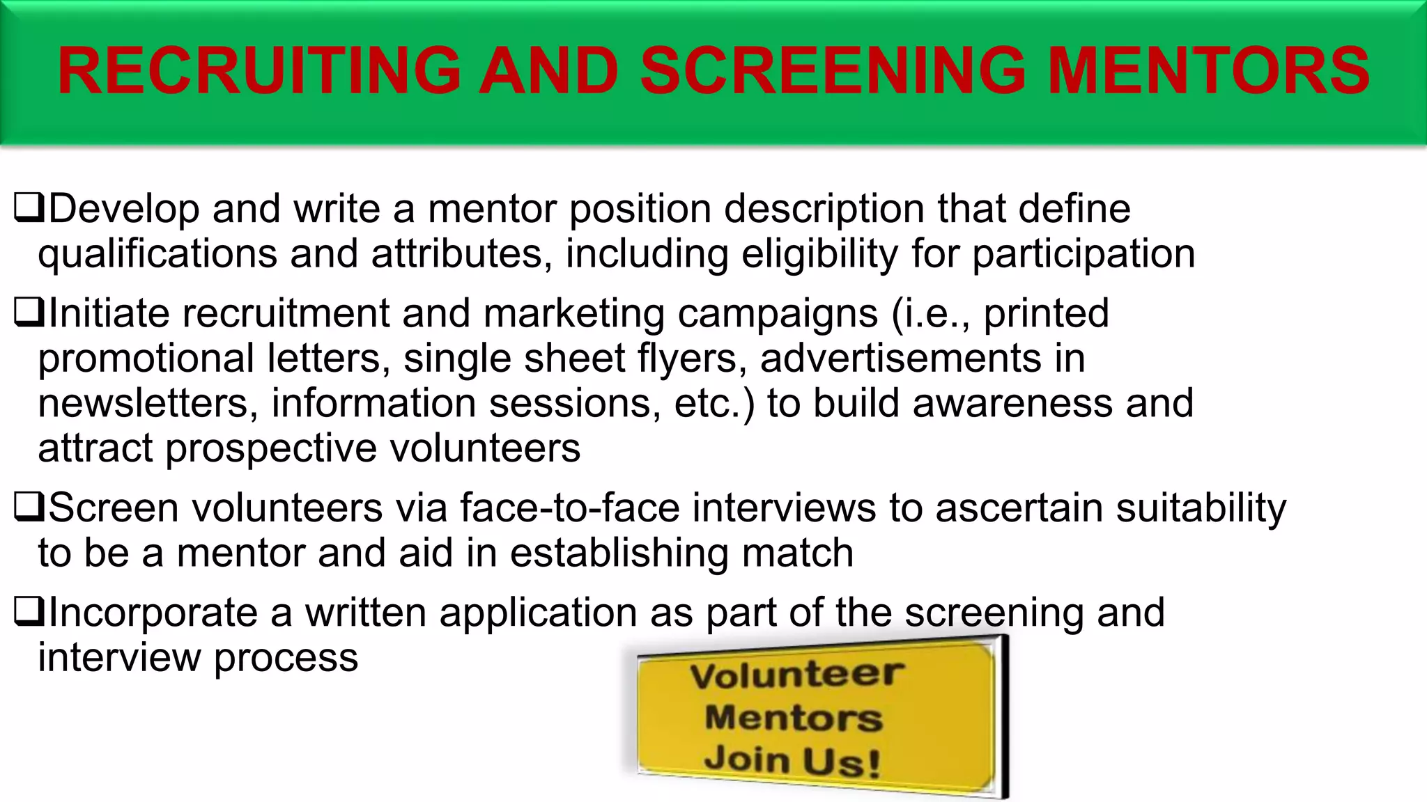 RECRUITING AND SCREENING MENTORS
Develop and write a mentor position description that define
qualifications and attributes, including eligibility for participation
Initiate recruitment and marketing campaigns (i.e., printed
promotional letters, single sheet flyers, advertisements in
newsletters, information sessions, etc.) to build awareness and
attract prospective volunteers
Screen volunteers via face-to-face interviews to ascertain suitability
to be a mentor and aid in establishing match
Incorporate a written application as part of the screening and
interview process
 