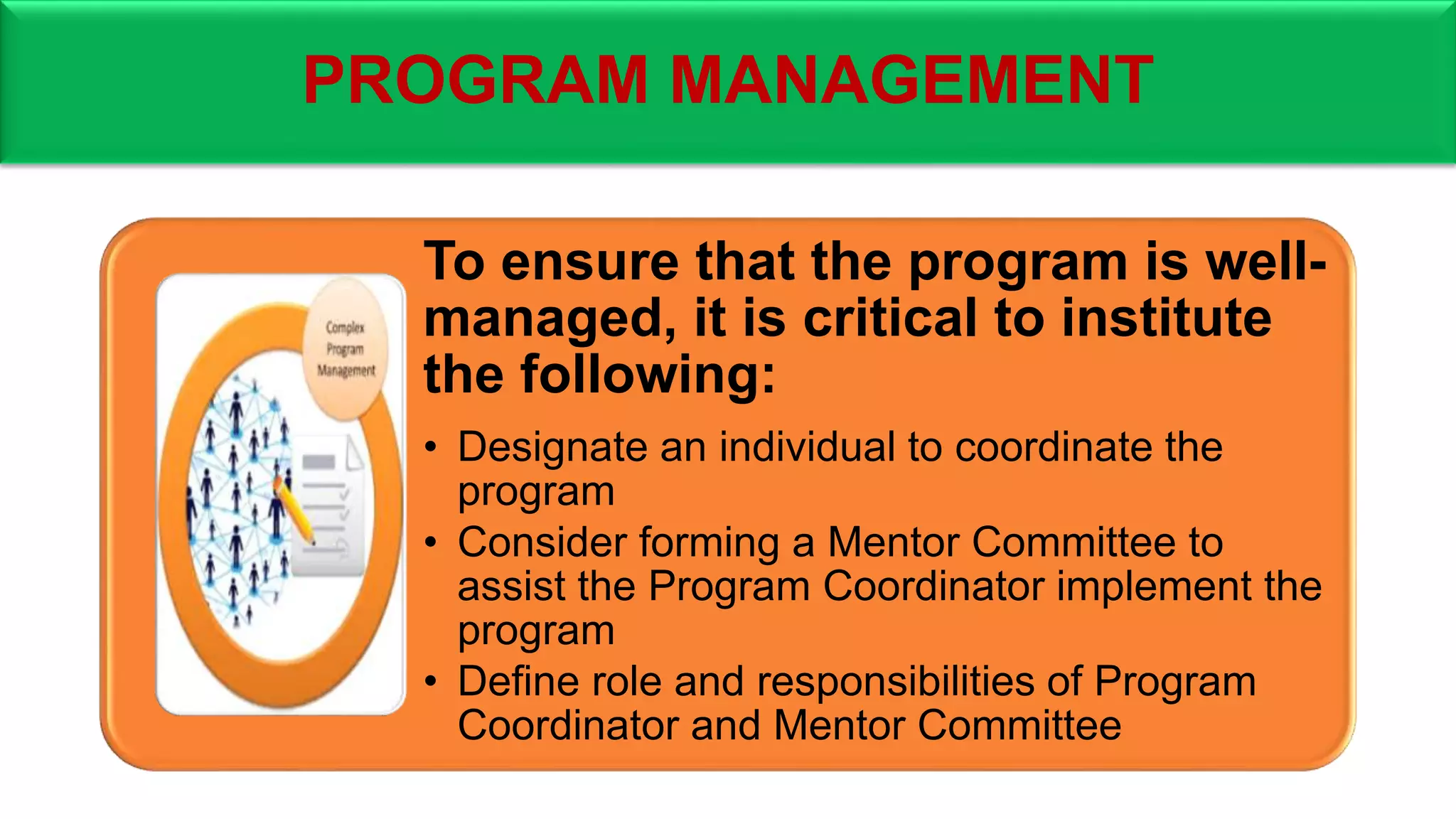PROGRAM MANAGEMENT
To ensure that the program is well-
managed, it is critical to institute
the following:
• Designate an individual to coordinate the
program
• Consider forming a Mentor Committee to
assist the Program Coordinator implement the
program
• Define role and responsibilities of Program
Coordinator and Mentor Committee
 
