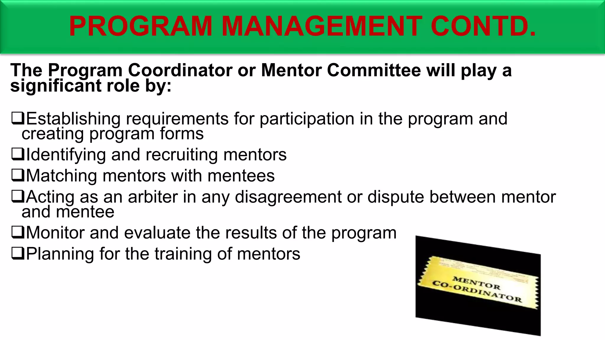 PROGRAM MANAGEMENT CONTD.
The Program Coordinator or Mentor Committee will play a
significant role by:
Establishing requirements for participation in the program and
creating program forms
Identifying and recruiting mentors
Matching mentors with mentees
Acting as an arbiter in any disagreement or dispute between mentor
and mentee
Monitor and evaluate the results of the program
Planning for the training of mentors
 