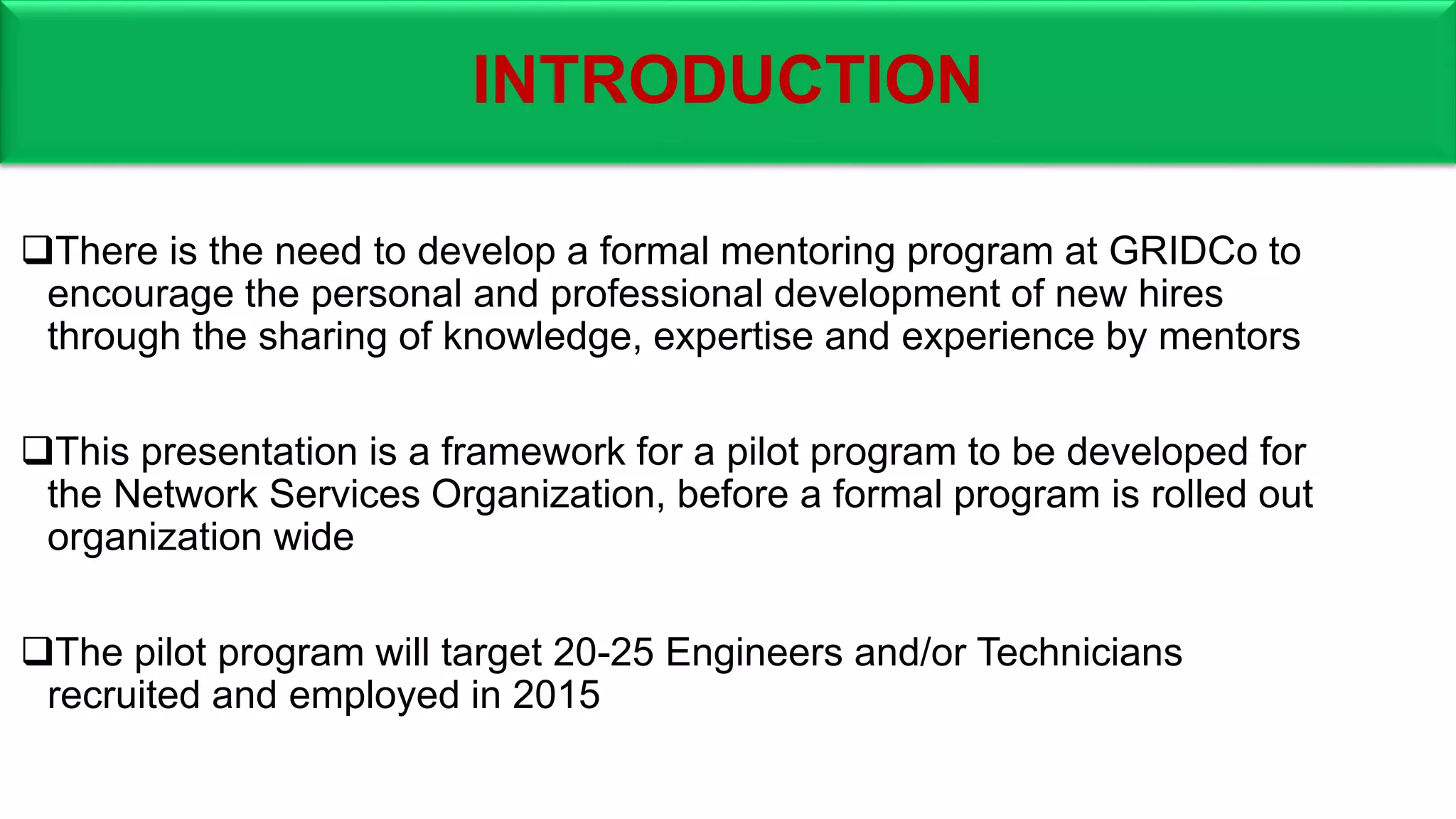 INTRODUCTION
There is the need to develop a formal mentoring program at GRIDCo to
encourage the personal and professional development of new hires
through the sharing of knowledge, expertise and experience by mentors
This presentation is a framework for a pilot program to be developed for
the Network Services Organization, before a formal program is rolled out
organization wide
The pilot program will target 20-25 Engineers and/or Technicians
recruited and employed in 2015
 
