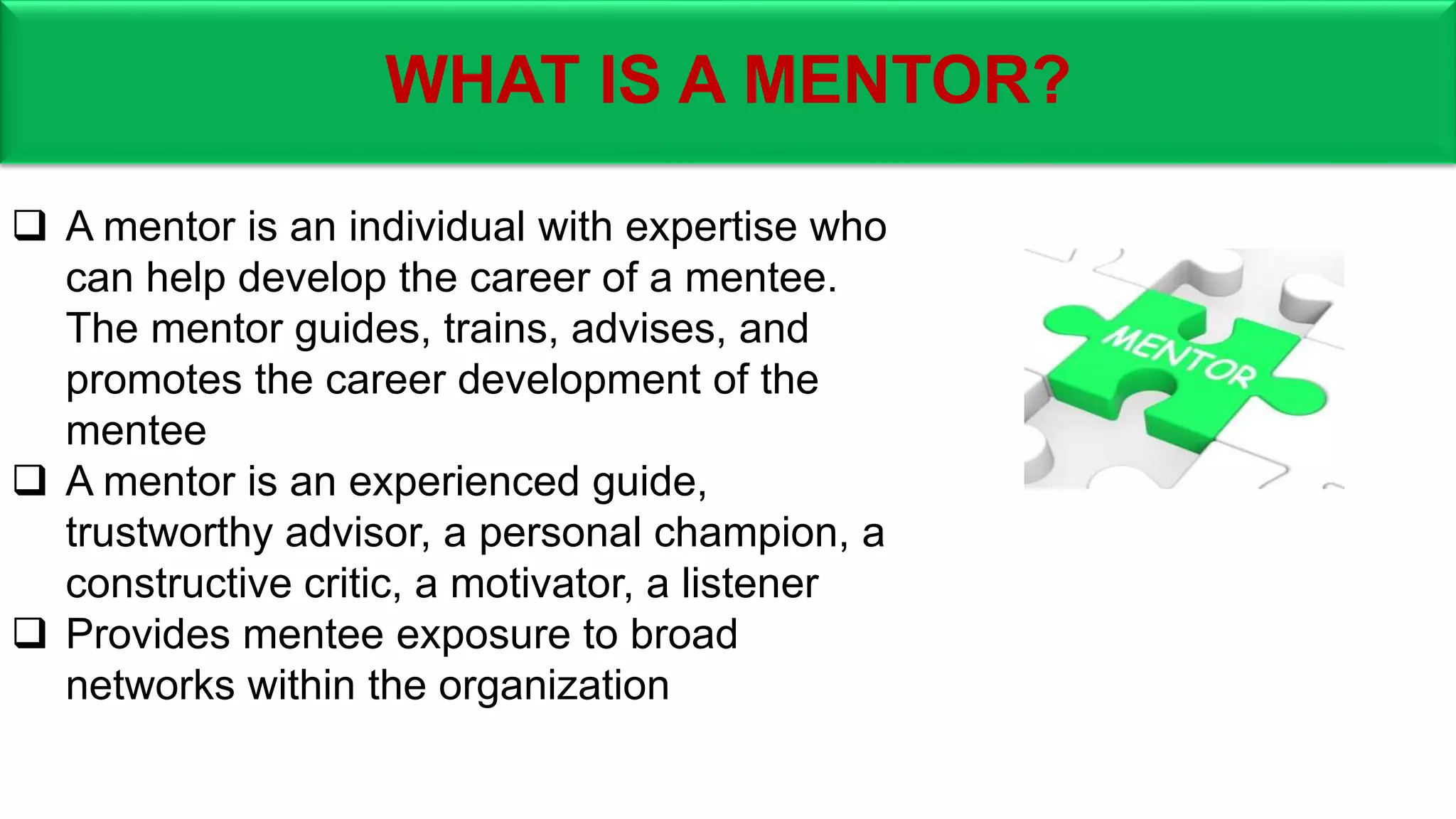 WHAT IS A MENTOR?
 A mentor is an individual with expertise who
can help develop the career of a mentee.
The mentor guides, trains, advises, and
promotes the career development of the
mentee
 A mentor is an experienced guide,
trustworthy advisor, a personal champion, a
constructive critic, a motivator, a listener
 Provides mentee exposure to broad
networks within the organization
 