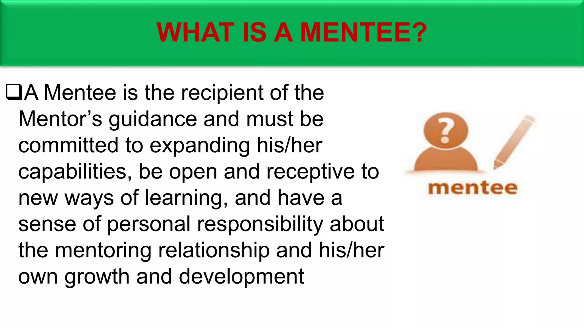 WHAT IS A MENTEE?
A Mentee is the recipient of the
Mentor’s guidance and must be
committed to expanding his/her
capabilities, be open and receptive to
new ways of learning, and have a
sense of personal responsibility about
the mentoring relationship and his/her
own growth and development
 