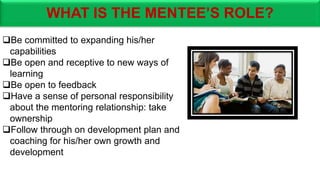 WHAT IS THE MENTEE’S ROLE?
Be committed to expanding his/her
capabilities
Be open and receptive to new ways of
learning
Be open to feedback
Have a sense of personal responsibility
about the mentoring relationship: take
ownership
Follow through on development plan and
coaching for his/her own growth and
development
 