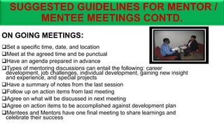 SUGGESTED GUIDELINES FOR MENTOR /
MENTEE MEETINGS CONTD.
ON GOING MEETINGS:
Set a specific time, date, and location
Meet at the agreed time and be punctual
Have an agenda prepared in advance
Types of mentoring discussions can entail the following: career
development, job challenges, individual development, gaining new insight
and experience, and special projects
Have a summary of notes from the last session
Follow up on action items from last meeting
Agree on what will be discussed in next meeting
Agree on action items to be accomplished against development plan
Mentees and Mentors have one final meeting to share learnings and
celebrate their success
 