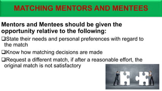 MATCHING MENTORS AND MENTEES
Mentors and Mentees should be given the
opportunity relative to the following:
State their needs and personal preferences with regard to
the match
Know how matching decisions are made
Request a different match, if after a reasonable effort, the
original match is not satisfactory
 