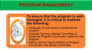 PROGRAM MANAGEMENT
To ensure that the program is well-
managed, it is critical to institute
the following:
• Designate an individual to coordinate the
program
• Consider forming a Mentor Committee to
assist the Program Coordinator implement the
program
• Define role and responsibilities of Program
Coordinator and Mentor Committee
 