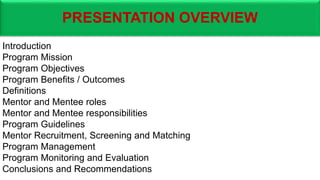 PRESENTATION OVERVIEW
Introduction
Program Mission
Program Objectives
Program Benefits / Outcomes
Definitions
Mentor and Mentee roles
Mentor and Mentee responsibilities
Program Guidelines
Mentor Recruitment, Screening and Matching
Program Management
Program Monitoring and Evaluation
Conclusions and Recommendations
 