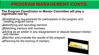 PROGRAM MANAGEMENT CONTD.
The Program Coordinator or Mentor Committee will play a
significant role by:
Establishing requirements for participation in the program and
creating program forms
Identifying and recruiting mentors
Matching mentors with mentees
Acting as an arbiter in any disagreement or dispute between mentor
and mentee
Monitor and evaluate the results of the program
Planning for the training of mentors
 