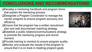 CONCLUSIONS AND RECOMMENDATIONS
Develop a mentoring handbook and program forms
that explain the mentoring process
Designate a Program Coordinator to manage the
mentor program to ensure program accuracy and
efficiency
Ensure that the program has a written recruitment
plan and well documented matching strategy
Establish a public relations/communications strategy
to promote the mentoring program and recruit
mentors
Provide training to mentors to ensure program quality
Monitor and evaluate the results of the program to
ensure that it is on track in meeting program goals
 
